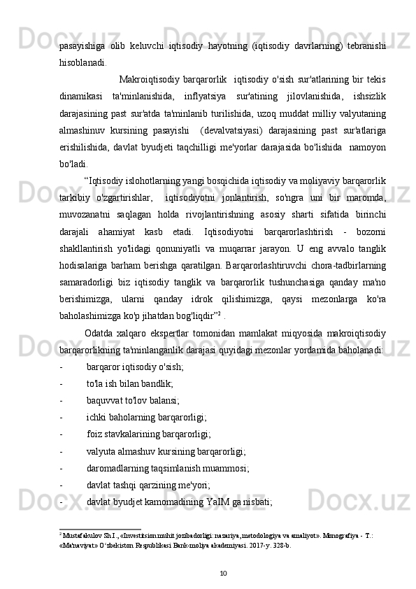 pasayishiga   olib   keluvchi   iqtisodiy   hayotning   (iqtisodiy   davrlarning)   tebranishi
hisoblanadi. 
                                Makroiqtisodiy   barqarorlik     iqtisodiy   o'sish   sur'atlarining   bir   tekis
dinamikasi   ta'minlanishida,   inflyatsiya   sur'atining   jilovlanishida,   ishsizlik
darajasining   past   sur'atda   ta'minlanib   turilishida,   uzoq   muddat   milliy   valyutaning
almashinuv   kursining   pasayishi     (devalvatsiyasi)   darajasining   past   sur'atlariga
erishilishida,   davlat   byudjeti   taqchilligi   me'yorlar   darajasida   bo'lishida     namoyon
bo'ladi.
          “Iqtisodiy islohotlarning yangi bosqichida iqtisodiy va moliyaviy barqarorlik
tarkibiy   o'zgartirishlar,     iqtisodiyotni   jonlantirish,   so'ngra   uni   bir   maromda,
muvozanatni   saqlagan   holda   rivojlantirishning   asosiy   sharti   sifatida   birinchi
darajali   ahamiyat   kasb   etadi.   Iqtisodiyotni   barqarorlashtirish   -   bozorni
shakllantirish   yo'lidagi   qonuniyatli   va   muqarrar   jarayon.   U   eng   avvalo   tanglik
hodisalariga   barham   berishga   qaratilgan.   Barqarorlashtiruvchi   chora-tadbirlarning
samaradorligi   biz   iqtisodiy   tanglik   va   barqarorlik   tushunchasiga   qanday   ma'no
berishimizga,   ularni   qanday   idrok   qilishimizga,   qaysi   mezonlarga   ko'ra
baholashimizga ko'p jihatdan bog'liqdir” 2
 .
Odatda   xalqaro   ekspertlar   tomonidan   mamlakat   miqyosida   makroiqtisodiy
barqarorlikning ta'minlanganlik darajasi quyidagi mezonlar yordamida baholanadi:
-  barqaror iqtisodiy o'sish;
-  to'la ish bilan bandlik;
-  baquvvat to'lov balansi;
-  ichki baholarning barqarorligi;
-  foiz stavkalarining barqarorligi;
-  valyuta almashuv kursining barqarorligi;
-  daromadlarning taqsimlanish muammosi;
-  davlat tashqi qarzining me'yori;
-  davlat byudjet kamomadining YaIM ga nisbati;
2
  Mustafakulov Sh.I., «Investitsion muhit jozibadorligi: nazariya, metodologiya va amaliyot». Monografiya - T.: 
«Ma'naviyat» O zbekiston Respublikasi Bank-moliya akademiyasi. 2017-y. 328-b.ʻ
10