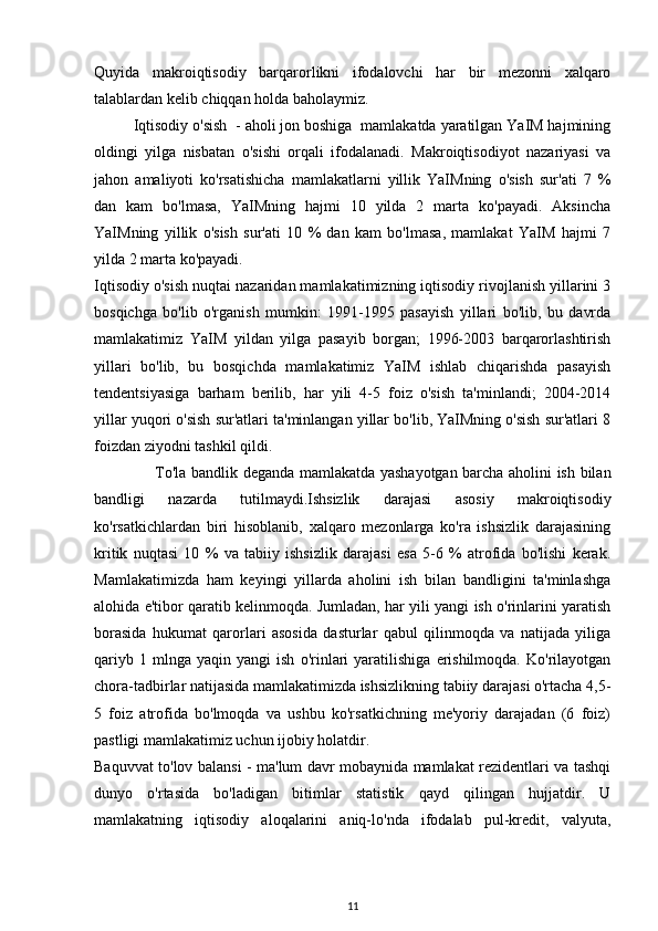 Quyida   makroiqtisodiy   barqarorlikni   ifodalovchi   har   bir   mezonni   xalqaro
talablardan kelib chiqqan holda baholaymiz.
Iqtisodiy o'sish  - aholi jon boshiga  mamlakatda yaratilgan YaIM hajmining
oldingi   yilga   nisbatan   o'sishi   orqali   ifodalanadi.   Makroiqtisodiyot   nazariyasi   va
jahon   amaliyoti   ko'rsatishicha   mamlakatlarni   yillik   YaIMning   o'sish   sur'ati   7   %
dan   kam   bo'lmasa,   YaIMning   hajmi   10   yilda   2   marta   ko'payadi.   Aksincha
YaIMning   yillik   o'sish   sur'ati   10   %   dan   kam   bo'lmasa,   mamlakat   YaIM   hajmi   7
yilda 2 marta ko'payadi.
Iqtisodiy o'sish nuqtai nazaridan mamlakatimizning iqtisodiy rivojlanish yillarini 3
bosqichga   bo'lib   o'rganish   mumkin:   1991-1995   pasayish   yillari   bo'lib,   bu   davrda
mamlakatimiz   YaIM   yildan   yilga   pasayib   borgan;   1996-2003   barqarorlashtirish
yillari   bo'lib,   bu   bosqichda   mamlakatimiz   YaIM   ishlab   chiqarishda   pasayish
tendentsiyasiga   barham   berilib,   har   yili   4-5   foiz   o'sish   ta'minlandi;   2004-2014
yillar yuqori o'sish sur'atlari ta'minlangan yillar bo'lib, YaIMning o'sish sur'atlari 8
foizdan ziyodni tashkil qildi.
                       To'la bandlik deganda mamlakatda yashayotgan barcha aholini ish bilan
bandligi   nazarda   tutilmaydi.Ishsizlik   darajasi   asosiy   makroiqtisodiy
ko'rsatkichlardan   biri   hisoblanib,   xalqaro   mezonlarga   ko'ra   ishsizlik   darajasining
kritik   nuqtasi   10   %   va   tabiiy   ishsizlik   darajasi   esa   5-6   %   atrofida   bo'lishi   kerak.
Mamlakatimizda   ham   keyingi   yillarda   aholini   ish   bilan   bandligini   ta'minlashga
alohida e'tibor qaratib kelinmoqda. Jumladan, har yili yangi ish o'rinlarini yaratish
borasida   hukumat   qarorlari   asosida   dasturlar   qabul   qilinmoqda   va   natijada   yiliga
qariyb   1  mlnga   yaqin   yangi   ish   o'rinlari   yaratilishiga   erishilmoqda.   Ko'rilayotgan
chora-tadbirlar natijasida mamlakatimizda ishsizlikning tabiiy darajasi o'rtacha 4,5-
5   foiz   atrofida   bo'lmoqda   va   ushbu   ko'rsatkichning   me'yoriy   darajadan   (6   foiz)
pastligi mamlakatimiz uchun ijobiy holatdir.
Baquvvat to'lov balansi - ma'lum davr mobaynida mamlakat rezidentlari va tashqi
dunyo   o'rtasida   bo'ladigan   bitimlar   statistik   qayd   qilingan   hujjatdir.   U
mamlakatning   iqtisodiy   aloqalarini   aniq-lo'nda   ifodalab   pul-kredit,   valyuta,
11 