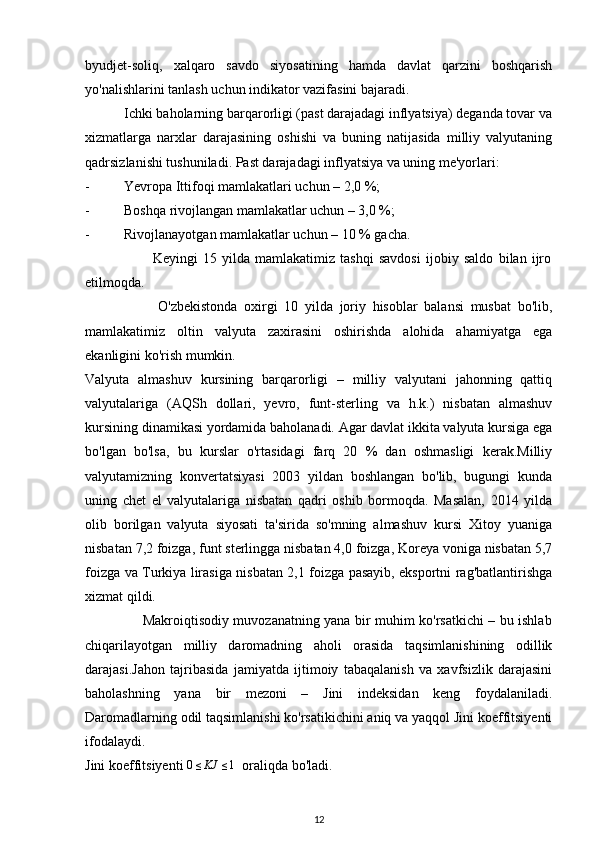 byudjet-soliq,   xalqaro   savdo   siyosatining   hamda   davlat   qarzini   boshqarish
yo'nalishlarini tanlash uchun indikator vazifasini bajaradi. 
           Ichki baholarning barqarorligi (past darajadagi inflyatsiya) deganda tovar va
xizmatlarga   narxlar   darajasining   oshishi   va   buning   natijasida   milliy   valyutaning
qadrsizlanishi tushuniladi. Past darajadagi inflyatsiya va uning me'yorlari:
-  Yevropa Ittifoqi mamlakatlari uchun – 2,0 %;
-  Boshqa rivojlangan mamlakatlar uchun – 3,0 %;
-  Rivojlanayotgan mamlakatlar uchun – 10 % gacha.
                          Keyingi   15   yilda   mamlakatimiz   tashqi   savdosi   ijobiy   saldo   bilan   ijro
etilmoqda.            
                      O'zbekistonda   oxirgi   10   yilda   joriy   hisoblar   balansi   musbat   bo'lib,
mamlakatimiz   oltin   valyuta   zaxirasini   oshirishda   alohida   ahamiyatga   ega
ekanligini ko'rish mumkin.
Valyuta   almashuv   kursining   barqarorligi   –   milliy   valyutani   jahonning   qattiq
valyutalariga   (AQSh   dollari,   yevro,   funt-sterling   va   h.k.)   nisbatan   almashuv
kursining dinamikasi yordamida baholanadi. Agar davlat ikkita valyuta kursiga ega
bo'lgan   bo'lsa,   bu   kurslar   o'rtasidagi   farq   20   %   dan   oshmasligi   kerak.Milliy
valyutamizning   konvertatsiyasi   2003   yildan   boshlangan   bo'lib,   bugungi   kunda
uning   chet   el   valyutalariga   nisbatan   qadri   oshib   bormoqda.   Masalan,   2014   yilda
olib   borilgan   valyuta   siyosati   ta'sirida   so'mning   almashuv   kursi   Xitoy   yuaniga
nisbatan 7,2 foizga, funt sterlingga nisbatan 4,0 foizga, Koreya voniga nisbatan 5,7
foizga va Turkiya lirasiga nisbatan 2,1 foizga pasayib, eksportni rag'batlantirishga
xizmat qildi.
                         Makroiqtisodiy muvozanatning yana bir muhim ko'rsatkichi – bu ishlab
chiqarilayotgan   milliy   daromadning   aholi   orasida   taqsimlanishining   odillik
darajasi.Jahon   tajribasida   jamiyatda   ijtimoiy   tabaqalanish   va   xavfsizlik   darajasini
baholashning   yana   bir   mezoni   –   Jini   indeksidan   keng   foydalaniladi.
Daromadlarning odil taqsimlanishi ko'rsatikichini aniq va yaqqol Jini koeffitsiyenti
ifodalaydi. 
Jini koeffitsiyenti 0≤KJ	≤1   oraliqda bo'ladi.
12 