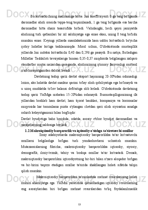           Bu ko'rsatkichning mazmuniga ko'ra: Jini koeffitsiyenti 0 ga teng bo'lganda
daromadlar  aholi  orasida teppa-teng taqsimlanadi, 1 ga teng bo'lganda esa barcha
daromadlar   bitta   shaxs   tasarrufida   bo'ladi.   Vaholangki,   hech   qaysi   jamiyatda
aholining turli  qatlamlari  bir  xil  salohiyatga  ega emas  ekan, uning 0 teng bo'lishi
mumkin   emas.   Keyingi   yillarda   mamlakatimizda   ham   ushbu   ko'rsatkich   bo'yicha
ijobiy   holatlar   ko'zga   tashlanmoqda.   Misol   uchun,   O'zbekistonda   mustaqillik
yillarida Jini indeksi ko'rsatkichi 0,40 dan 0,296 ga pasaydi. Bu natija, Birlashgan
Millatlar Tashkiloti  tavsiyalariga binoan 0,35-0,37 miqdorida belgilangan xalqaro
standartlar nuqtai nazaridan qaraganda, aholimizning ijtimoiy farovonligi muttasil
o'sib borayotganidan dalolat beradi. 
                     Davlatning tashqi  qarzi  davlat  eksport  hajmining 20-30%dan oshmasligi
lozim, aks holatda davlat mazkur qarzni to'lay olish qobiliyatiga ega bo'lmaydi va
u   uzoq   muddatda   to'lov   balansi   defitsitiga   olib   keladi.   O'zbekistonda   davlatning
tashqi   qarzi   YaIMga   nisbatan   15-20%dan   oshmaydi.   Bumustaqilligimizning   ilk
yillaridan   boshlab   ham   davlat,   ham   tijorat   banklari,   kompaniya   va   korxonalar
miqyosida   har   tomonlama   puxta   o'ylangan   chetdan   qarz   olish   siyosatini   amalga
oshirib kelayotganimiz bilan bog'liqdir.
Davlat   byudjetiga   baho   berishda,   odatda,   asosiy   e'tibor   byudjet   daromadlari   va
xarajatlarining saldosiga beriladi
1.2.Makroiqtisodiy barqarorlik va iqtisodiy o'sishga ta'siretuvchi omillar
                      Ilmiy   adabiyotlarda   makroiqtisodiy   barqarorlikka   ta'sir   ko'rsatuvchi
omillarni   belgilashga   bo'lgan   turli   yondashuvlarni   uchratish   mumkin.
Mutaxassislarning   fikricha,   makroiqtisodiy   barqarorlikka   iqtisodiy,   siyosiy,
demografik,   ilmiy-texnik,   tabiiy   va   boshqa   omillar   ta'sir   ko'rsatadi.   Demak,
makroiqtisodiy barqarorlikni iqtisodiyotning bir-biri  bilan o'zaro aloqador bo'lgan
va   bir-birini   taqozo   etadigan   omillar   ta'sirida   shakllangan   holati   sifatida   talqin
qilish mumkin.
                        Makroiqtisodiy   barqarorlikni   ta'minlashda   mehnat   resurslarining   holati
muhim   ahamiyatga   ega.   YaIMni   yaratishda   qatnashadigan   iqtisodiy   resurslarning
eng   asosiylaridan   biri   bo'lgan   mehnat   resurslaridan   to'liq   foydalanilmaslik
13 