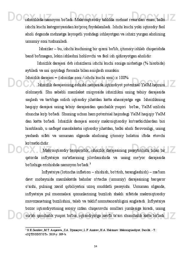 ishsizlikda namoyon bo'ladi. Makroiqtisodiy tahlilda mehnat resurslari emas, balki
ishchi kuchi kategoriyasidan ko'proq foydalaniladi. Ishchi kuchi yoki iqtisodiy faol
aholi deganda mehnatga layoqatli yoshdagi ishlayotgan va ishsiz yurgan aholining
umumiy soni tushuniladi.
            Ishsizlar – bu, ishchi kuchining bir qismi bo'lib, ijtimoiy ishlab chiqarishda
band bo'lmagan, lekin ishlashni hohlovchi va faol ish qidirayotgan aholidir.
                 Ishsizlik darajasi deb ishsizlarni ishchi kuchi soniga nisbatiga (% hisobida)
aytiladi va uni quyidagi formula bilan aniqlash mumkin:
Ishsizlik darajasi = (ishsizlar soni / ishchi kuchi soni) x 100%
           Ishsizlik darajasining oshishi natijasida iqtisodiyot potentsial YaIM hajmini
ololmaydi.   Shu   sababli   mamlakat   miqyosida   ishsizlikni   uning   tabiiy   darajasida
saqlash   va   tartibga   solish   iqtisodiy   jihatdan   katta   ahamiyatga   ega.   Ishsizlikning
haqiqiy   darajasi   uning   tabiiy   darajasidan   qanchalik   yuqori     bo'lsa,   YaIM   uzilishi
shuncha ko'p bo'ladi. Shuning uchun ham potentsial hajmdagi YaIM haqiqiy YaIM
dan   katta   bo'ladi.   Ishsizlik   darajasi   asosiy   makroiqtisodiy   ko'rsatkichlardan   biri
hisoblanib, u nafaqat mamlakatni iqtisodiy jihatdan, balki aholi farovonligi, uning
yashash   sifati   va   umuman   olganda   aholining   ijtimoiy   holatini   ifoda   etuvchi
ko'rsatkichdir. 
                         Makroiqtisodiy barqarorlik, ishsizlik darajasining pasaytirilishi bilan bir
qatorda   inflyatsiya   sur'atlarining   jilovlanishida   va   uning   me'yor   darajasida
bo'lishiga erishishda namoyon bo'ladi. 3
               Inflyatsiya (lotincha inflation – shishish, bo'rtish, taranglashish) – ma'lum
davr   mobaynida   mamlakatda   baholar   o'rtacha   (umumiy)   darajasining   barqaror
o'sishi,   pulning   xarid   qobiliyatini   uzoq   muddatli   pasayishi.   Umuman   olganda,
inflyatsiya   pul   muomalasi   qonunlarining   buzilish   shakli   sifatida   makroiqtisodiy
muvozanatning buzilishini, talab va taklif nomutanosibligini anglatadi. Inflyatsiya
bozor   iqtisodiyotining   asosiy   izdan   chiqaruvchi   omillari   jumlasiga   kiradi,   uning
sur'ati qanchalik yuqori bo'lsa, iqtisodiyotga xavfli ta'siri shunchalik katta bo'ladi.
3
  G.E.Zaxidov, M.T. Asqarova, Z.A. Djumayev, L.F. Amirov, H.A. Hakimov. Makroiqtisodiyot. Darslik. -T.: 
«IQTISODIYOT». 2019-y. 309-b.
14 