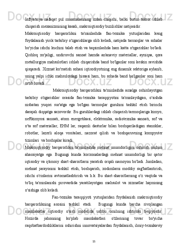 Inflyatsiya   nafaqat   pul   muomalasining   izdan   chiqishi,   balki   butun   takror   ishlab
chiqarish mexanizmining kasali, makroiqtisodiy buzilishlar natijasidir.
Makroiqtisodiy   barqarorlikni   ta'minlashda   fan-texnika   yutuqlaridan   keng
foydalanish yirik tarkibiy o'zgarishlarga olib keladi, natijada tarmoqlar va sohalar
bo'yicha ishchi  kuchini talab etish va taqsimlashda ham katta o'zgarishlar  bo'ladi.
Qishloq   xo'jaligi,   undiruvchi   sanoat   hamda   an'anaviy   materiallar,   ayniqsa,   qora
metallurgiya mahsulotlari ishlab chiqarishda band bo'lganlar  soni keskin  ravishda
qisqaradi. Xizmat ko'rsatish sohasi iqtisodiyotning eng dinamik sektoriga aylanib,
uning   yalpi   ichki   mahsulotdagi   hissasi   ham,   bu   sohada   band   bo'lganlar   soni   ham
ortib boradi.
                                  Makroiqtisodiy   barqarorlikni   ta'minlashda   amalga   oshirilayotgan
tarkibiy   o'zgarishlar   orasida   fan-texnika   taraqqiyotini   ta'minlaydigan,   o'sishda
nisbatan   yuqori   sur'atga   ega   bo'lgan   tarmoqlar   guruhini   tashkil   etish   birinchi
darajali diqqatga sazovordir. Bu guruhlardagi ishlab chiqarish tarmoqlariga kimyo,
neftkimyosi   sanoati,   atom   energetikasi,   elektronika,   radiotexnika   sanoati,   sof   va
o'ta   sof   materiallar,   EHM   lar,   raqamli   dasturlar   bilan   boshqariladigan   stanoklar,
robotlar,   lazerli   aloqa   vositalari,   nazorat   qilish   va   boshqaruvning   kompyuter
tizimlari  va boshqalar kiradi.
Makroiqtisodiy   barqarorlikni   ta'minlashda   mehnat   unumdorligini   oshirish   muhim
ahamiyatga   ega.   Bugungi   kunda   korxonalardagi   mehnat   unumdorligi   bir   qator
iqtisodiy va ijtimoiy shart-sharoitlarni yaratish orqali namoyon bo'ladi. Jumladan,
mehnat   jarayonini   tashkil   etish,   boshqarish,   xodimlarni   moddiy   rag'batlantirish,
ishchi   o'rinlarini   avtomatlashtirish   va   h.k.   Bu   shart-sharoitlarning   o'z   vaqtida   va
to'liq   ta'minlanishi   pirovardida   yaratilayotgan   mahsulot   va   xizmatlar   hajmining
o'sishiga olib keladi. 
                            Fan-texnika   taraqqiyoti   yutuqlaridan   foydalanish   makroiqtisodiy
barqarorlikning   asosini   tashkil   etadi.     Bugungi   kunda   barcha   rivojlangan
mamlakatlar   iqtisodiy   o'sish   modelida   ushbu   omilning   ishtiroki   beqiyosdir.
Hozirda   jahonning   ko'plab   mamlakatlari   o'zlarining   tovar   bo'yicha
raqobatbardoshliklarini   oshirishni   innovatsiyalardan   foydalanish,   ilmiy-texnikaviy
15 