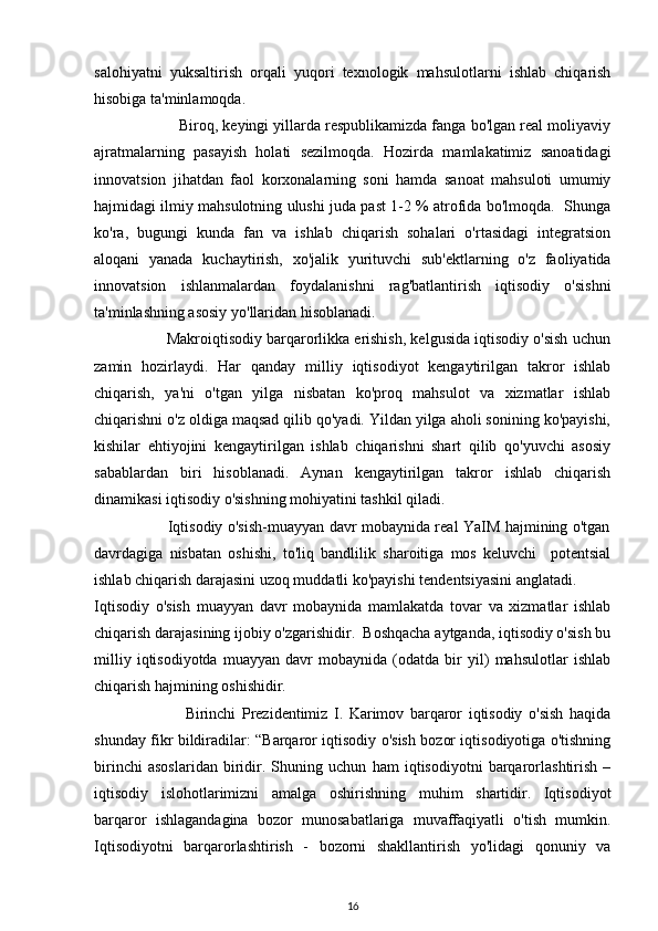 salohiyatni   yuksaltirish   orqali   yuqori   texnologik   mahsulotlarni   ishlab   chiqarish
hisobiga ta'minlamoqda.
                    Biroq, keyingi yillarda respublikamizda fanga bo'lgan real moliyaviy
ajratmalarning   pasayish   holati   sezilmoqda.   Hozirda   mamlakatimiz   sanoatidagi
innovatsion   jihatdan   faol   korxonalarning   soni   hamda   sanoat   mahsuloti   umumiy
hajmidagi ilmiy mahsulotning ulushi juda past 1-2 % atrofida bo'lmoqda.  Shunga
ko'ra,   bugungi   kunda   fan   va   ishlab   chiqarish   sohalari   o'rtasidagi   integratsion
aloqani   yanada   kuchaytirish,   xo'jalik   yurituvchi   sub'ektlarning   o'z   faoliyatida
innovatsion   ishlanmalardan   foydalanishni   rag'batlantirish   iqtisodiy   o'sishni
ta'minlashning asosiy yo'llaridan hisoblanadi.
                 Makroiqtisodiy barqarorlikka erishish, kelgusida iqtisodiy o'sish uchun
zamin   hozirlaydi.   Har   qanday   milliy   iqtisodiyot   kengaytirilgan   takror   ishlab
chiqarish,   ya'ni   o'tgan   yilga   nisbatan   ko'proq   mahsulot   va   xizmatlar   ishlab
chiqarishni o'z oldiga maqsad qilib qo'yadi. Yildan yilga aholi sonining ko'payishi,
kishilar   ehtiyojini   kengaytirilgan   ishlab   chiqarishni   shart   qilib   qo'yuvchi   asosiy
sabablardan   biri   hisoblanadi.   Aynan   kengaytirilgan   takror   ishlab   chiqarish
dinamikasi iqtisodiy o'sishning mohiyatini tashkil qiladi.
                             Iqtisodiy o'sish-muayyan davr mobaynida real YaIM hajmining o'tgan
davrdagiga   nisbatan   oshishi,   to'liq   bandlilik   sharoitiga   mos   keluvchi     potentsial
ishlab chiqarish darajasini uzoq muddatli ko'payishi tendentsiyasini anglatadi.
Iqtisodiy   o'sish   muayyan   davr   mobaynida   mamlakatda   tovar   va   xizmatlar   ishlab
chiqarish darajasining ijobiy o'zgarishidir.  Boshqacha aytganda, iqtisodiy o'sish bu
milliy   iqtisodiyotda   muayyan   davr   mobaynida   (odatda   bir   yil)   mahsulotlar   ishlab
chiqarish hajmining oshishidir. 
                              Birinchi   Prezidentimiz   I.   Karimov   barqaror   iqtisodiy   o'sish   haqida
shunday fikr bildiradilar: “Barqaror iqtisodiy o'sish bozor iqtisodiyotiga o'tishning
birinchi   asoslaridan   biridir.   Shuning   uchun   ham   iqtisodiyotni   barqarorlashtirish   –
iqtisodiy   islohotlarimizni   amalga   oshirishning   muhim   shartidir.   Iqtisodiyot
barqaror   ishlagandagina   bozor   munosabatlariga   muvaffaqiyatli   o'tish   mumkin.
Iqtisodiyotni   barqarorlashtirish   -   bozorni   shakllantirish   yo'lidagi   qonuniy   va
16 