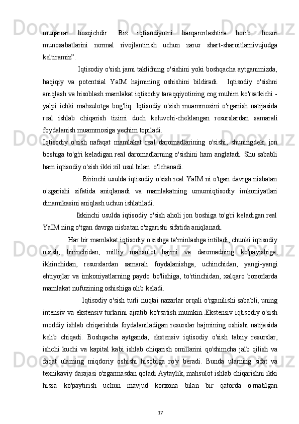 muqarrar   bosqichdir.   Biz   iqtisodiyotni   barqarorlashtira   borib,   bozor
munosabatlarini   normal   rivojlantirish   uchun   zarur   shart-sharoitlarnivujudga
keltiramiz”. 
                  Iqtisodiy o'sish jami taklifning o'sishini yoki boshqacha aytganimizda,
haqiqiy   va   potentsial   YaIM   hajmining   oshishini   bildiradi.     Iqtisodiy   o'sishni
aniqlash va hisoblash mamlakat iqtisodiy taraqqiyotining eng muhim ko'rsatkichi -
yalpi   ichki   mahsulotga   bog'liq.   Iqtisodiy   o'sish   muammosini   o'rganish   natijasida
real   ishlab   chiqarish   tizimi   duch   keluvchi-cheklangan   resurslardan   samarali
foydalanish muammosiga yechim topiladi.
Iqtisodiy   o'sish   nafaqat   mamlakat   real   daromadlarining   o'sishi,   shuningdek,   jon
boshiga to'g'ri keladigan real daromadlarning o'sishini  ham anglatadi. Shu sababli
ham iqtisodiy o'sish ikki xil usul bilan  o'lchanadi.
                                   Birinchi usulda iqtisodiy o'sish real YaIM ni o'tgan davrga nisbatan
o'zgarishi   sifatida   aniqlanadi   va   mamlakatning   umumiqtisodiy   imkoniyatlari
dinamikasini aniqlash uchun ishlatiladi. 
                             Ikkinchi usulda iqtisodiy o'sish aholi jon boshiga to'g'ri keladigan real
YaIM ning o'tgan davrga nisbatan o'zgarishi sifatida aniqlanadi.
             Har bir mamlakat iqtisodiy o'sishga ta'minlashga intiladi, chunki iqtisodiy
o'sish,   birinchidan,   milliy   mahsulot   hajmi   va   daromadning   ko'payishiga,
ikkinchidan,   resurslardan   samarali   foydalanishga,   uchinchidan,   yangi-yangi
ehtiyojlar   va   imkoniyatlarning   paydo   bo'lishiga,   to'rtinchidan,   xalqaro   bozorlarda
mamlakat nufuzining oshishiga olib keladi.
                                   Iqtisodiy o'sish turli nuqtai nazarlar orqali o'rganilishi sababli, uning
intensiv va ekstensiv turlarini ajratib ko'rsatish mumkin..Ekstensiv iqtisodiy o'sish
moddiy ishlab chiqarishda  foydalaniladigan resurslar  hajmining oshishi  natijasida
kelib   chiqadi.   Boshqacha   aytganda,   ekstensiv   iqtisodiy   o'sish   tabiiy   resurslar,
ishchi   kuchi   va   kapital   kabi   ishlab   chiqarish   omillarini   qo'shimcha   jalb   qilish   va
faqat   ularning   miqdoriy   oshishi   hisobiga   ro'y   beradi.   Bunda   ularning   sifat   va
texnikaviy darajasi o'zgarmasdan qoladi.Aytaylik, mahsulot ishlab chiqarishni ikki
hissa   ko'paytirish   uchun   mavjud   korxona   bilan   bir   qatorda   o'rnatilgan
17 