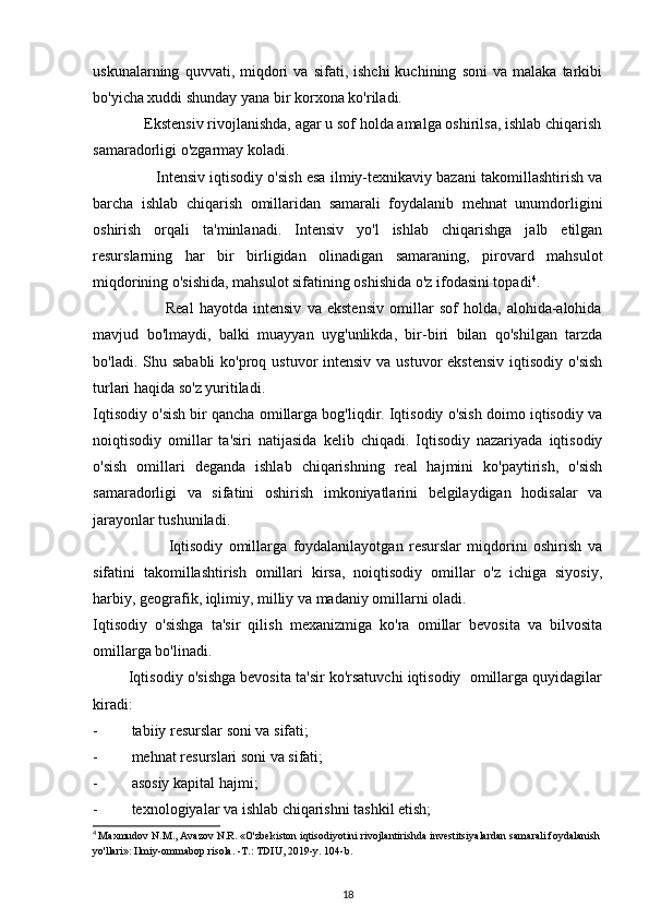 uskunalarning   quvvati,  miqdori   va   sifati,  ishchi   kuchining   soni   va   malaka   tarkibi
bo'yicha xuddi shunday yana bir korxona ko'riladi.            
             Ekstensiv rivojlanishda, agar u sof holda amalga oshirilsa, ishlab chiqarish
samaradorligi o'zgarmay koladi.
               Intensiv iqtisodiy o'sish esa ilmiy-texnikaviy bazani takomillashtirish va
barcha   ishlab   chiqarish   omillaridan   samarali   foydalanib   mehnat   unumdorligini
oshirish   orqali   ta'minlanadi.   Intensiv   yo'l   ishlab   chiqarishga   jalb   etilgan
resurslarning   har   bir   birligidan   olinadigan   samaraning,   pirovard   mahsulot
miqdorining o'sishida, mahsulot sifatining oshishida o'z ifodasini topadi 4
.
                          Real   hayotda   intensiv   va   ekstensiv   omillar   sof   holda,   alohida-alohida
mavjud   bo'lmaydi,   balki   muayyan   uyg'unlikda,   bir-biri   bilan   qo'shilgan   tarzda
bo'ladi. Shu sababli  ko'proq ustuvor  intensiv  va ustuvor  ekstensiv  iqtisodiy o'sish
turlari haqida so'z yuritiladi.
Iqtisodiy o'sish bir qancha omillarga bog'liqdir. Iqtisodiy o'sish doimo iqtisodiy va
noiqtisodiy   omillar   ta'siri   natijasida   kelib   chiqadi.   Iqtisodiy   nazariyada   iqtisodiy
o'sish   omillari   deganda   ishlab   chiqarishning   real   hajmini   ko'paytirish,   o'sish
samaradorligi   va   sifatini   oshirish   imkoniyatlarini   belgilaydigan   hodisalar   va
jarayonlar tushuniladi.               
                          Iqtisodiy   omillarga   foydalanilayotgan   resurslar   miqdorini   oshirish   va
sifatini   takomillashtirish   omillari   kirsa,   noiqtisodiy   omillar   o'z   ichiga   siyosiy,
harbiy, geografik, iqlimiy, milliy va madaniy omillarni oladi.
Iqtisodiy   o'sishga   ta'sir   qilish   mexanizmiga   ko'ra   omillar   bevosita   va   bilvosita
omillarga bo'linadi. 
         Iqtisodiy o'sishga bevosita ta'sir ko'rsatuvchi iqtisodiy  omillarga quyidagilar
kiradi:
- tabiiy resurslar soni va sifati;
- mehnat resurslari soni va sifati;
- asosiy kapital hajmi;
- texnologiyalar va ishlab chiqarishni tashkil etish; 
4
  Maxmudov N.M., Avazov N.R. «O'zbekiston iqtisodiyotini rivojlantirishda investitsiyalardan samarali foydalanish 
yo'llari»: Ilmiy-ommabop risola. -T.: TDIU, 2019-y. 104-b.
18 