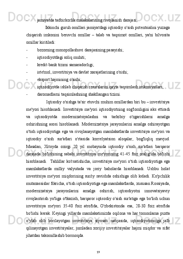 - jamiyatda tadbirkorlik malakalarining rivojlanish darajasi;
                Ikkinchi guruh omillari jamiyatdagi iqtisodiy o'sish potentsialini yuzaga
chiqarish   imkonini   beruvchi   omillar   –   talab   va   taqsimot   omillari,   ya'ni   bilvosita
omillar kiritiladi:
- bozorning monopollashuvi darajasining pasayishi;
- iqtisodiyotdagi soliq muhiti;
- kredit-bank tizimi samaradorligi;
- iste'mol, investitsiya va davlat xarajatlarining o'sishi;
- eksport hajmining o'sishi;
- iqtisodiyotda ishlab chiqarish resurslarini qayta taqsimlash imkoniyatlari;
- daromadlarni taqsimlashning shakllangan tizimi.
                 Iqtisodiy o'sishga ta'sir etuvchi muhim omillardan biri bu – investitsiya
me'yori  hisoblanadi. Investitsiya  me'yori  iqtisodiyotning  sog'lomligini  aks  ettiradi
va   iqtisodiyotda   modernizatsiyalashni   va   tarkibiy   o'zgarishlarni   amalga
oshirishning   asosi   hisoblanadi.   Modernizatsiya   jarayonlarini   amalga   oshirayotgan
o'tish iqtisodiyotiga ega va rivojlanayotgan mamlakatlarda investitsiya me'yori va
iqtisodiy   o'sish   sur'atlari   o'rtasida   korrelyatsion   aloqalar,   bog'liqliq   mavjud.
Masalan,   Xitoyda   oxirgi   20   yil   mobaynida   iqtisodiy   o'sish   sur'atlari   barqaror
darajada   bo'lishining   sababi   investitsiya   me'yorining   41-45   foiz   oralig'ida   bo'lishi
hisoblanadi.   Tahlillar  ko'rsatishicha,  investitsiya  me'yori  o'tish  iqtisodiyotiga ega
mamlakatlarda   milliy   valyutada   va   joriy   baholarda   hisoblanadi.   Ushbu   holat
investitsiya   me'yori   miqdorining   sun'iy   ravishda   oshishiga   olib   keladi.   Ko'pchilik
mutaxassislar fikricha, o'tish iqtisodiyotiga ega mamlakatlarda, xususan Rossiyada,
modernizatsiya   jarayonlarini   amalga   oshirish,   iqtisodiyotni   innovatsiyaviy
rivojlantirish yo'liga o'tkazish, barqaror iqtisodiy o'sish sur'atiga ega bo'lish uchun
investitsiya   me'yori   35-40   foiz   atrofida,   O'zbekistonda   esa,   28-30   foiz   atrofida
bo'lishi  kerak. Keyingi  yillarda mamlakatimizda oqilona va har  tomonlama puxta
o'ylab   olib   borilayotgan   investitsiya   siyosati   natijasida,   iqtisodiyotimizga   jalb
qilinayotgan investitsiyalar, jumladan xorijiy investitsiyalar hajmi miqdor va sifat
jihatdan takomillashib bormoqda.
19 