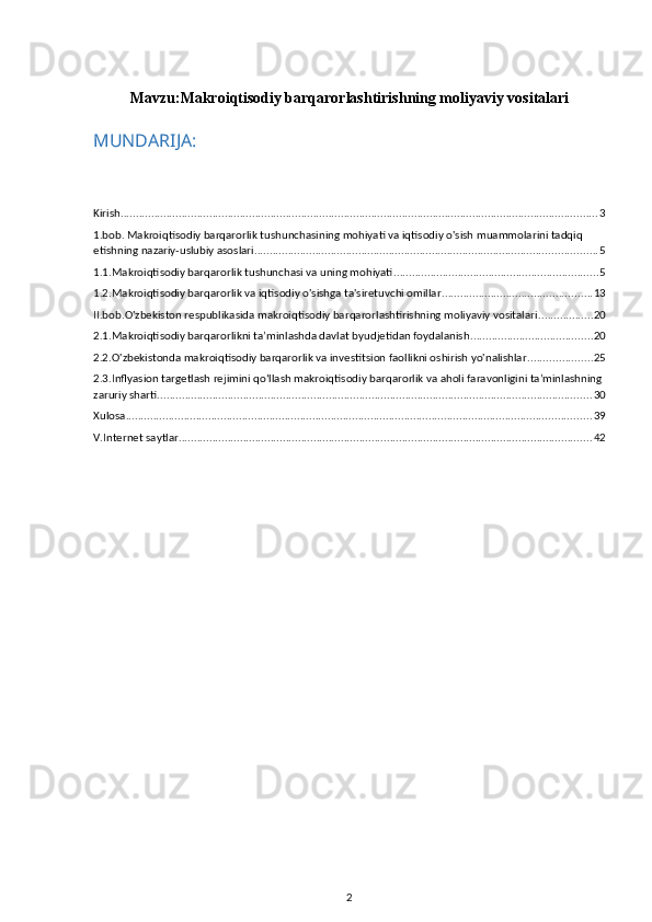 Mavzu: Makroiqtisodiy barqarorlashtirishning moliyaviy vositalari
MUNDARIJA:
Kirish ............................................................................................................................................................ 3
1.bob. Makroiqtisodiy barqarorlik tushunchasining mohiyati va iqtisodiy o'sish muammolarini tadqiq 
etishning nazariy-uslubiy asoslari ................................................................................................................ 5
1.1.Makroiqtisodiy barqarorlik tushunchasi va uning mohiyati ................................................................... 5
1.2.Makroiqtisodiy barqarorlik va iqtisodiy o'sishga ta'siretuvchi omillar ................................................. 13
II.bob.O'zbekiston respublikasida makroiqtisodiy barqarorlashtirishning moliyaviy vositalari .................. 20
2.1.Makroiqtisodiy barqarorlikni ta’minlashda davlat byudjetidan foydalanish ........................................ 20
2.2.O'zbekistonda makroiqtisodiy barqarorlik va investitsion faollikni oshirish yo'nalishlar ..................... 25
2.3.Inflyasion targetlash rejimini qo‘llash makroiqtisodiy barqarorlik va aholi faravonligini ta’minlashning 
zaruriy sharti .............................................................................................................................................. 30
Xulosa ........................................................................................................................................................ 39
V.Internet saytlar ....................................................................................................................................... 42
2 