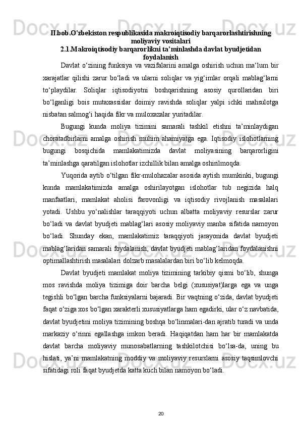 II.bob.O'zbekiston respublikasida makroiqtisodiy barqarorlashtirishning
moliyaviy vositalari
2.1. Makroiqtisodiy barqarorlikni ta’minlashda davlat   byudjetidan
foydalanish
Davlat  o‘zining  funksiya   va  vazifalarini  amalga   oshirish  uchun  ma‘lum   bir
xarajatlar   qilishi   zarur   bo‘ladi   va   ularni   soliqlar   va   yig‘imlar   orqali   mablag‘larni
to‘playdilar.   Soliqlar   iqtisodiyotni   boshqarishning   asosiy   qurollaridan   biri
bo‘lganligi   bois   mutaxassislar   doimiy   ravishda   soliqlar   yalpi   ichki   mahsulotga
nisbatan salmog‘i haqida fikr va muloxazalar yuritadilar. 
Bugungi   kunda   moliya   tizimini   samarali   tashkil   etishni   ta’minlaydigan
choratadbirlarni   amalga   oshirish   muhim   ahamiyatga   ega.   Iqtisodiy   islohotlarning
bugungi   bosqichida   mamlakatimizda   davlat   moliyasining   barqarorligini
ta’minlashga qaratilgan islohotlar izchillik bilan amalga oshirilmoqda.  
Yuqorida aytib o‘tilgan fikr-mulohazalar asosida aytish mumkinki, bugungi
kunda   mamlakatimizda   amalga   oshirilayotgan   islohotlar   tub   negizida   halq
manfaatlari,   mamlakat   aholisi   farovonligi   va   iqtisodiy   rivojlanish   masalalari
yotadi.   Ushbu   yo‘nalishlar   taraqqiyoti   uchun   albatta   moliyaviy   resurslar   zarur
bo‘ladi   va   davlat   byudjeti   mablag‘lari   asosiy   moliyaviy   manba   sifatida   namoyon
bo‘ladi.   Shunday   ekan,   mamlakatimiz   taraqqiyoti   jarayonida   davlat   byudjeti
mablag‘laridan samarali foydalanish, davlat byudjeti mablag‘laridan foydalanishni
optimallashtirish masalalari dolzarb masalalardan biri bo‘lib kelmoqda. 
Davlat   byudjeti   mamlakat   moliya   tizimining   tarkibiy   qismi   bo‘lib,   shunga
mos   ravishda   moliya   tizimiga   doir   barcha   belgi   (xususiyat)larga   ega   va   unga
tegishli bo‘lgan barcha funksiyalarni bajaradi. Bir vaqtning o‘zida, davlat byudjeti
faqat o‘ziga xos bo‘lgan xarakterli xususiyatlarga ham egadirki, ular o‘z navbatida,
davlat byudjetini moliya tizimining boshqa bo‘linmalari-dan ajratib turadi va unda
markaziy   o‘rinni   egallashga   imkon   beradi.   Haqiqatdan   ham   har   bir   mamlakatda
davlat   barcha   moliyaviy   munosabatlarning   tashkilotchisi   bo‘lsa-da,   uning   bu
hislati,   ya’ni   mamlakatning   moddiy   va   moliyaviy   resurslarni   asosiy   taqsimlovchi
sifatidagi roli faqat byudjetda katta kuch bilan namoyon bo‘ladi. 
20 