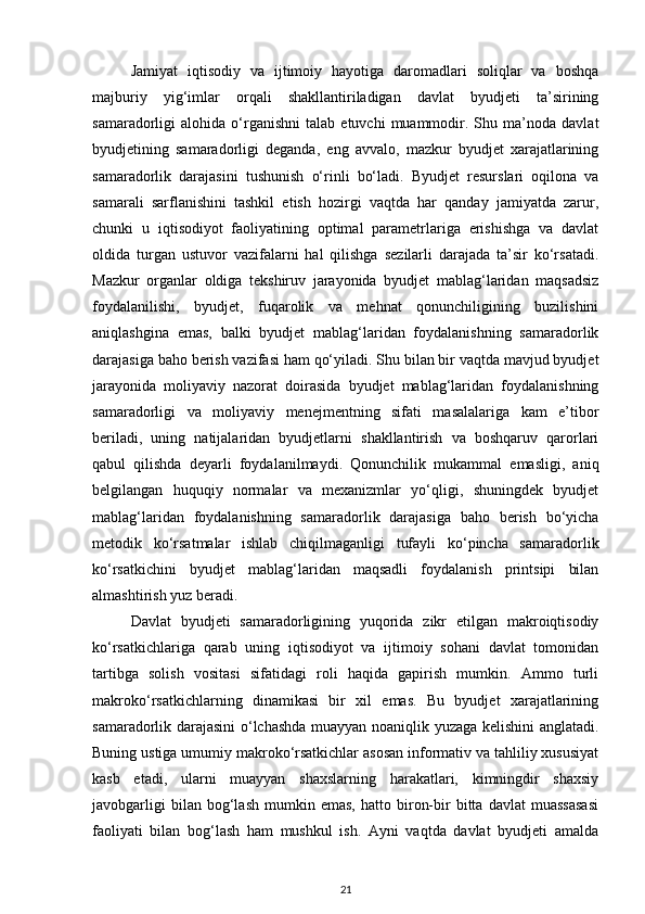 Jamiyat   iqtisodiy   va   ijtimoiy   hayotiga   daromadlari   soliqlar   va   boshqa
majburiy   yig‘imlar   orqali   shakllantiriladigan   davlat   byudjeti   ta’sirining
samaradorligi   alohida   o‘rganishni   talab   etuvchi   muammodir.  Shu   ma’noda   davlat
byudjetining   samaradorligi   deganda,   eng   avvalo,   mazkur   byudjet   xarajatlarining
samaradorlik   darajasini   tushunish   o‘rinli   bo‘ladi.   Byudjet   resurslari   oqilona   va
samarali   sarflanishini   tashkil   etish   hozirgi   vaqtda   har   qanday   jamiyatda   zarur,
chunki   u   iqtisodiyot   faoliyatining   optimal   parametrlariga   erishishga   va   davlat
oldida   turgan   ustuvor   vazifalarni   hal   qilishga   sezilarli   darajada   ta’sir   ko‘rsatadi.
Mazkur   organlar   oldiga   tekshiruv   jarayonida   byudjet   mablag‘laridan   maqsadsiz
foydalanilishi,   byudjet,   fuqarolik   va   mehnat   qonunchiligining   buzilishini
aniqlashgina   emas,   balki   byudjet   mablag‘laridan   foydalanishning   samaradorlik
darajasiga baho berish vazifasi ham qo‘yiladi. Shu bilan bir vaqtda mavjud byudjet
jarayonida   moliyaviy   nazorat   doirasida   byudjet   mablag‘laridan   foydalanishning
samaradorligi   va   moliyaviy   menejmentning   sifati   masalalariga   kam   e’tibor
beriladi,   uning   natijalaridan   byudjetlarni   shakllantirish   va   boshqaruv   qarorlari
qabul   qilishda   deyarli   foydalanilmaydi.   Qonunchilik   mukammal   emasligi,   aniq
belgilangan   huquqiy   normalar   va   mexanizmlar   yo‘qligi,   shuningdek   byudjet
mablag‘laridan   foydalanishning   samaradorlik   darajasiga   baho   berish   bo‘yicha
metodik   ko‘rsatmalar   ishlab   chiqilmaganligi   tufayli   ko‘pincha   samaradorlik
ko‘rsatkichini   byudjet   mablag‘laridan   maqsadli   foydalanish   printsipi   bilan
almashtirish yuz beradi.  
Davlat   byudjeti   samaradorligining   yuqorida   zikr   etilgan   makroiqtisodiy
ko‘rsatkichlariga   qarab   uning   iqtisodiyot   va   ijtimoiy   sohani   davlat   tomonidan
tartibga   solish   vositasi   sifatidagi   roli   haqida   gapirish   mumkin.   Ammo   turli
makroko‘rsatkichlarning   dinamikasi   bir   xil   emas.   Bu   byudjet   xarajatlarining
samaradorlik darajasini o‘lchashda muayyan noaniqlik yuzaga kelishini anglatadi.
Buning ustiga umumiy makroko‘rsatkichlar asosan informativ va tahliliy xususiyat
kasb   etadi,   ularni   muayyan   shaxslarning   harakatlari,   kimningdir   shaxsiy
javobgarligi   bilan  bog‘lash   mumkin  emas,   hatto  biron-bir   bitta   davlat   muassasasi
faoliyati   bilan   bog‘lash   ham   mushkul   ish.   Ayni   vaqtda   davlat   byudjeti   amalda
21 