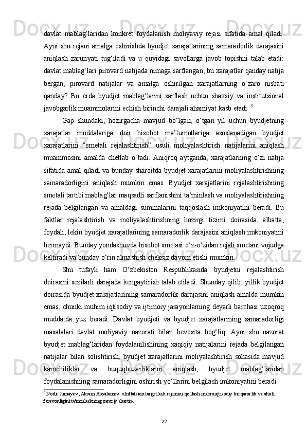 davlat   mablag‘laridan   konkret   foydalanish   moliyaviy   rejasi   sifatida   amal   qiladi.
Ayni  shu rejani  amalga oshirishda  byudjet  xarajatlarining samaradorlik darajasini
aniqlash   zaruriyati   tug‘iladi   va   u   quyidagi   savollarga   javob   topishni   talab   etadi:
davlat mablag‘lari pirovard natijada nimaga sarflangan, bu xarajatlar qanday natija
bergan,   pirovard   natijalar   va   amalga   oshirilgan   xarajatlarning   o‘zaro   nisbati
qanday?   Bu   erda   byudjet   mablag‘larini   sarflash   uchun   shaxsiy   va   institutsional
javobgarlik muammolarini echish birinchi darajali ahamiyat kasb etadi.  5
Gap   shundaki,   hozirgacha   mavjud   bo‘lgan,   o‘tgan   yil   uchun   byudjetning
xarajatlar   moddalariga   doir   hisobot   ma’lumotlariga   asoslanadigan   byudjet
xarajatlarini   “smetali   rejalashtirish”   usuli   moliyalashtirish   natijalarini   aniqlash
muammosini   amalda   chetlab   o‘tadi.   Aniqroq   aytganda,   xarajatlarning   o‘zi   natija
sifatida amal qiladi va bunday sharoitda byudjet xarajatlarini moliyalashtirishning
samaradorligini   aniqlash   mumkin   emas.   Byudjet   xarajatlarini   rejalashtirishning
smetali tartibi mablag‘lar maqsadli sarflanishini ta’minlash va moliyalashtirishning
rejada   belgilangan   va   amaldagi   summalarini   taqqoslash   imkoniyatini   beradi.   Bu
faktlar   rejalashtirish   va   moliyalashtirishning   hozirgi   tizimi   doirasida,   albatta,
foydali, lekin byudjet xarajatlarining samaradorlik darajasini aniqlash imkoniyatini
bermaydi. Bunday yondashuvda hisobot smetasi o‘z-o‘zidan rejali smetani vujudga
keltiradi va bunday o‘rin almashish cheksiz davom etishi mumkin. 
Shu   tufayli   ham   O‘zbekiston   Respublikasida   byudjetni   rejalashtirish
doirasini  sezilarli darajada kengaytirish talab etiladi. Shunday qilib, yillik byudjet
doirasida byudjet xarajatlarining samaradorlik darajasini aniqlash amalda mumkin
emas, chunki muhim iqtisodiy va ijtimoiy jarayonlarning deyarli barchasi uzoqroq
muddatda   yuz   beradi.   Davlat   byudjeti   va   byudjet   xarajatlarining   samaradorligi
masalalari   davlat   moliyaviy   nazorati   bilan   bevosita   bog‘liq.   Ayni   shu   nazorat
byudjet   mablag‘laridan   foydalanilishining   xaqiqiy   natijalarini   rejada   belgilangan
natijalar   bilan   solishtirish,   byudjet   xarajatlarini   moliyalashtirish   sohasida   mavjud
kamchiliklar   va   huquqbuzarliklarni   aniqlash,   byudjet   mablag‘laridan
foydalanishning samaradorligini oshirish yo‘llarini belgilash imkoniyatini beradi.
5
  Nodir Jumayev, Akram Absalamov. «Inflatsion targetlash rejimini qo'llash makroiqtisodiy barqarorlik va aholi 
faravonligini ta'minlashning zaruriy sharti».
22 