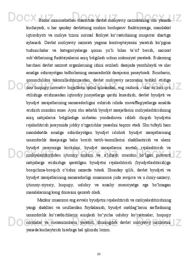   Bozor   munosabatlari   sharoitida   davlat   moliyaviy   nazoratining   roli   yanada
kuchayadi,   u   har   qanday   davlatning   muhim   boshqaruv   funktsiyasiga,   mamlakat
iqtisodiyoti   va   moliya   tizimi   normal   faoliyat   ko‘rsatishining   muqarrar   shartiga
aylanadi.   Davlat   moliyaviy   nazorati   yagona   kontseptsiyasini   yaratish   ko‘pgina
tushunchalar   va   kategoriyalarga   qonun   yo‘li   bilan   ta’rif   berish,   nazorat
sub’ektlarining funktsiyalarini aniq belgilash uchun imkoniyat yaratadi. Bularning
barchasi   davlat   nazorat   organlarining   ishini   sezilarli   darajada   yaxshilaydi   va   ular
amalga   oshirayotgan   tadbirlarning   samaradorlik   darajasini   pasaytiradi.   Binobarin,
qonunchilikni   takomillashtirmasdan,   davlat   moliyaviy   nazoratini   tashkil   etishga
doir huquqiy normativ hujjatlarni qabul qilmasdan, eng muhimi - ular so‘zsiz ijro
etilishiga   erishmasdan   iqtisodiy   jinoyatlarga   qarshi   kurashish,   davlat   byudjeti   va
byudjet   xarajatlarining   samaradorligini   oshirish   ishida   muvaffaqiyatlarga   amalda
erishish mumkin emas. Ayni shu sababli byudjet xarajatlarini moliyalashtirishning
aniq   natijalarini   belgilashga   nisbatan   yondashuvni   ishlab   chiqish   byudjetni
rejalashtirish jarayonida jiddiy o‘zgarishlar yasashni taqozo etadi. Shu tufayli ham
mamlakatda   amalga   oshirilayotgan   byudjet   islohoti   byudjet   xarajatlarining
unumdorlik   darajasiga   baho   berish   tartib-taomillarini   shakllantirish   va   ularni
byudjet   jarayoniga   kiritishni,   byudjet   xarajatlarini   smetali   rejalashtirish   va
moliyalashtirishdan   ijtimoiy   muhim   va   o‘lchash   mumkin   bo‘lgan   pirovard
natijalarga   erishishga   qaratilgan   byudjetni   rejalashtirish   (byudjetlashtirish)ga
bosqichma-bosqich   o‘tishni   nazarda   tutadi.   Shunday   qilib,   davlat   byudjeti   va
byudjet xarajatlarining samaradorligi  muammosi  juda serqirra va u ilmiy-nazariy,
ijtimoiy-siyosiy,   huquqiy,   uslubiy   va   amaliy   xususiyatga   ega   bo‘lmagan
masalalarning keng doirasini qamrab oladi. 
Mazkur muammo eng avvalo byudjetni rejalashtirish va moliyalashtirishning
yangi   shakllari   va   usullaridan   foydalanish,   byudjet   mablag‘larini   sarflashning
unumdorlik   ko‘rsatkichlarini   aniqlash   bo‘yicha   uslubiy   ko‘rsatmalar,   huquqiy
normalar   va   mexanizmlarni   yaratish,   shuningdek   davlat   moliyaviy   nazoratini
yanada kuchaytirish hisobiga hal qilinishi lozim. 
23 