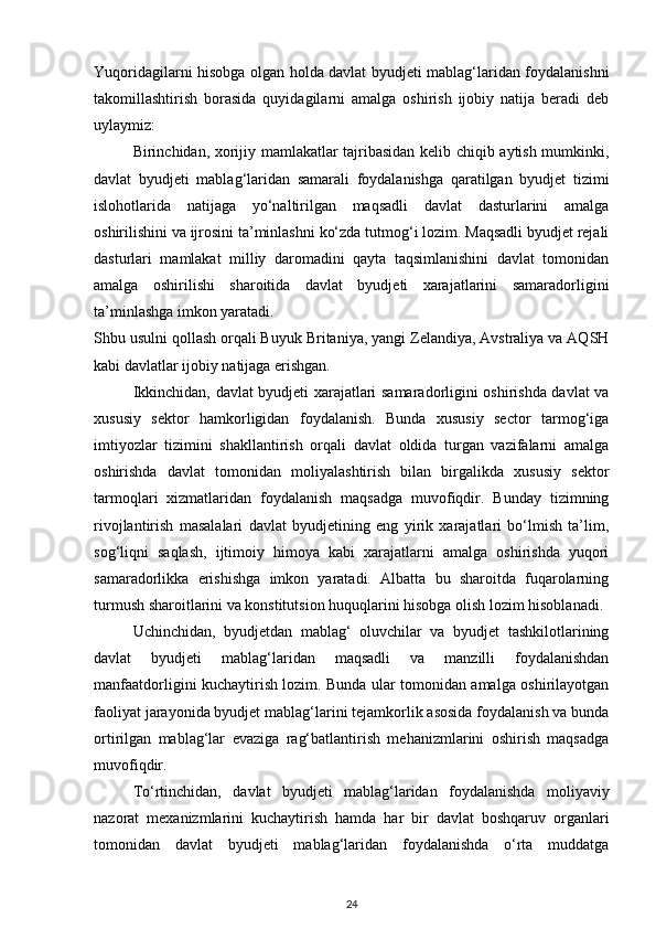Yuqoridagilarni hisobga olgan holda davlat byudjeti mablag‘laridan foydalanishni
takomillashtirish   borasida   quyidagilarni   amalga   oshirish   ijobiy   natija   beradi   deb
uylaymiz: 
Birinchidan, xorijiy mamlakatlar tajribasidan kelib chiqib aytish mumkinki,
davlat   byudjeti   mablag‘laridan   samarali   foydalanishga   qaratilgan   byudjet   tizimi
islohotlarida   natijaga   yo‘naltirilgan   maqsadli   davlat   dasturlarini   amalga
oshirilishini va ijrosini ta’minlashni ko‘zda tutmog‘i lozim. Maqsadli byudjet rejali
dasturlari   mamlakat   milliy   daromadini   qayta   taqsimlanishini   davlat   tomonidan
amalga   oshirilishi   sharoitida   davlat   byudjeti   xarajatlarini   samaradorligini
ta’minlashga imkon yaratadi. 
Shbu usulni qollash orqali Buyuk Britaniya, yangi Zelandiya, Avstraliya va AQSH
kabi davlatlar ijobiy natijaga erishgan. 
Ikkinchidan, davlat byudjeti xarajatlari samaradorligini oshirishda davlat va
xususiy   sektor   hamkorligidan   foydalanish.   Bunda   xususiy   sector   tarmog‘iga
imtiyozlar   tizimini   shakllantirish   orqali   davlat   oldida   turgan   vazifalarni   amalga
oshirishda   davlat   tomonidan   moliyalashtirish   bilan   birgalikda   xususiy   sektor
tarmoqlari   xizmatlaridan   foydalanish   maqsadga   muvofiqdir.   Bunday   tizimning
rivojlantirish   masalalari   davlat   byudjetining   eng   yirik   xarajatlari   bo‘lmish   ta’lim,
sog‘liqni   saqlash,   ijtimoiy   himoya   kabi   xarajatlarni   amalga   oshirishda   yuqori
samaradorlikka   erishishga   imkon   yaratadi.   Albatta   bu   sharoitda   fuqarolarning
turmush sharoitlarini va konstitutsion huquqlarini hisobga olish lozim hisoblanadi. 
Uchinchidan,   byudjetdan   mablag‘   oluvchilar   va   byudjet   tashkilotlarining
davlat   byudjeti   mablag‘laridan   maqsadli   va   manzilli   foydalanishdan
manfaatdorligini kuchaytirish lozim. Bunda ular tomonidan amalga oshirilayotgan
faoliyat jarayonida byudjet mablag‘larini tejamkorlik asosida foydalanish va bunda
ortirilgan   mablag‘lar   evaziga   rag‘batlantirish   mehanizmlarini   oshirish   maqsadga
muvofiqdir. 
To‘rtinchidan,   davlat   byudjeti   mablag‘laridan   foydalanishda   moliyaviy
nazorat   mexanizmlarini   kuchaytirish   hamda   har   bir   davlat   boshqaruv   organlari
tomonidan   davlat   byudjeti   mablag‘laridan   foydalanishda   o‘rta   muddatga
24 