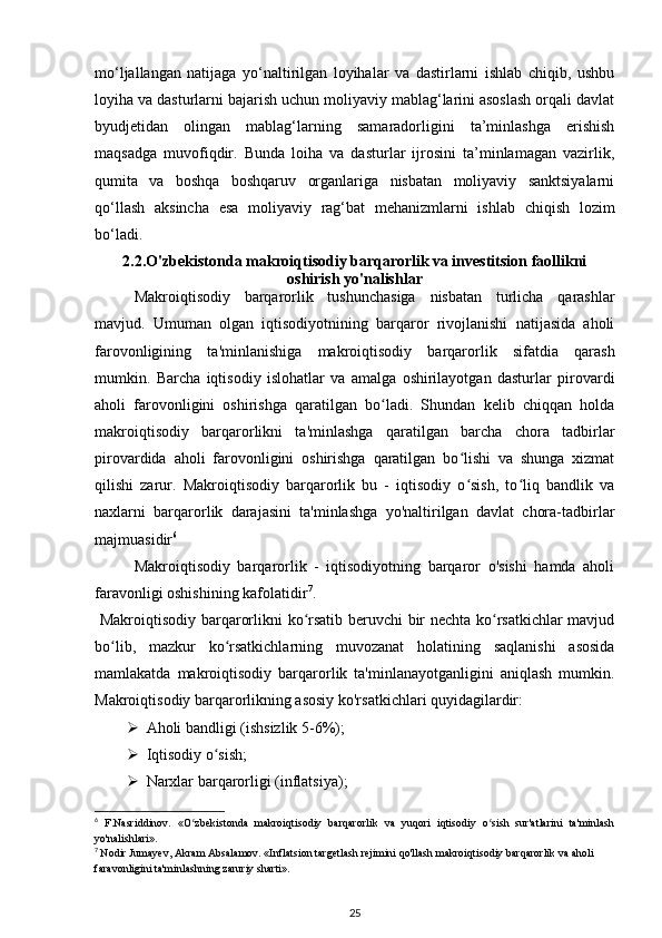 mo‘ljallangan   natijaga   yo‘naltirilgan   loyihalar   va   dastirlarni   ishlab   chiqib,   ushbu
loyiha va dasturlarni bajarish uchun moliyaviy mablag‘larini asoslash orqali davlat
byudjetidan   olingan   mablag‘larning   samaradorligini   ta’minlashga   erishish
maqsadga   muvofiqdir.   Bunda   loiha   va   dasturlar   ijrosini   ta’minlamagan   vazirlik,
qumita   va   boshqa   boshqaruv   organlariga   nisbatan   moliyaviy   sanktsiyalarni
qo‘llash   aksincha   esa   moliyaviy   rag‘bat   mehanizmlarni   ishlab   chiqish   lozim
bo‘ladi. 
2.2. O'zbekistonda makroiqtisodiy barqarorlik va investitsion faollikni
oshirish yo'nalishlar
Makroiqtisodiy   barqarorlik   tushunchasiga   nisbatan   turlicha   qarashlar
mavjud.   Umuman   olgan   iqtisodiyotnining   barqaror   rivojlanishi   natijasida   aholi
farovonligining   ta'minlanishiga   makroiqtisodiy   barqarorlik   sifatdia   qarash
mumkin.   Barcha   iqtisodiy   islohatlar   va   amalga   oshirilayotgan   dasturlar   pirovardi
aholi   farovonligini   oshirishga   qaratilgan   bo ladi.   Shundan   kelib   chiqqan   holdaʻ
makroiqtisodiy   barqarorlikni   ta'minlashga   qaratilgan   barcha   chora   tadbirlar
pirovardida   aholi   farovonligini   oshirishga   qaratilgan   bo lishi   va   shunga   xizmat	
ʻ
qilishi   zarur.   Makroiqtisodiy   barqarorlik   bu   -   iqtisodiy   o sish,   to liq   bandlik   va
ʻ ʻ
naxlarni   barqarorlik   darajasini   ta'minlashga   yo'naltirilgan   davlat   chora-tadbirlar
majmuasidir 6
Makroiqtisodiy   barqarorlik   -   iqtisodiyotning   barqaror   o'sishi   hamda   aholi
faravonligi oshishining kafolatidir 7
.
  Makroiqtisodiy barqarorlikni ko rsatib beruvchi  bir nechta ko rsatkichlar mavjud	
ʻ ʻ
bo lib,   mazkur   ko rsatkichlarning   muvozanat   holatining   saqlanishi   asosida	
ʻ ʻ
mamlakatda   makroiqtisodiy   barqarorlik   ta'minlanayotganligini   aniqlash   mumkin.
Makroiqtisodiy barqarorlikning asosiy ko'rsatkichlari quyidagilardir:
 Aholi bandligi (ishsizlik 5-6%); 
 Iqtisodiy o sish;	
ʻ
 Narxlar barqarorligi (inflatsiya);
6
  F.Nasriddinov.   «O zbekistonda   makroiqtisodiy   barqarorlik   va   yuqori   iqtisodiy   o sish   sur'atlarini   ta'minlash	
ʻ ʻ
yo'nalishlari».
7
  Nodir Jumayev, Akram Absalamov. «Inflatsion targetlash rejimini qo'llash makroiqtisodiy barqarorlik va aholi 
faravonligini ta'minlashning zaruriy sharti».
25 