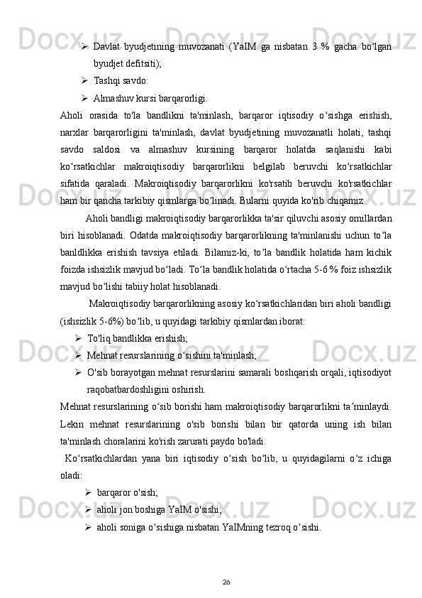 Davlat   byudjetining   muvozanati   (YaIM   ga   nisbatan   3   %   gacha   bo lganʻ
byudjet defitsiti);
 Tashqi savdo:
 Almashuv kursi barqarorligi.
Aholi   orasida   to'la   bandlikni   ta'minlash,   barqaror   iqtisodiy   o sishga   erishish,	
ʻ
narxlar   barqarorligini   ta'minlash,   davlat   byudjetining   muvozanatli   holati,   tashqi
savdo   saldosi   va   almashuv   kursining   barqaror   holatda   saqlanishi   kabi
ko rsatkichlar   makroiqtisodiy   barqarorlikni   belgilab   beruvchi   ko rsatkichlar	
ʻ ʻ
sifatida   qaraladi.   Makroiqtisodiy   barqarorlikni   ko'rsatib   beruvchi   ko'rsatkichlar
ham bir qancha tarkibiy qismlarga bo linadi. Bularni quyida ko'rib chiqamiz.	
ʻ
Aholi bandligi makroiqtisodiy barqarorlikka ta'sir qiluvchi asosiy omillardan
biri   hisoblanadi.   Odatda   makroiqtisodiy   barqarorlikning   ta'minlanishi   uchun   to la	
ʻ
banldlikka   erishish   tavsiya   etiladi.   Bilamiz-ki,   to la   bandlik   holatida   ham   kichik	
ʻ
foizda ishsizlik mavjud bo ladi. To la bandlik holatida o rtacha 5-6 % foiz ishsizlik	
ʻ ʻ ʻ
mavjud bo lishi tabiiy holat hisoblanadi.	
ʻ
           Makroiqtisodiy barqarorlikning asosiy ko rsatkichlaridan biri aholi bandligi	
ʻ
(ishsizlik 5-6%) bo lib, u quyidagi tarkibiy qismlardan iborat:	
ʻ
 To'liq bandlikka erishish;
 Mehnat resurslarining o sishini ta'minlash;	
ʻ
 O'sib borayotgan mehnat resurslarini samarali boshqarish orqali, iqtisodiyot
raqobatbardoshligini oshirish.
Mehnat resurslarining o sib borishi ham makroiqtisodiy barqarorlikni ta minlaydi.	
ʻ ʼ
Lekin   mehnat   resurslarining   o'sib   borishi   bilan   bir   qatorda   uning   ish   bilan
ta'minlash choralarini ko'rish zarurati paydo bo'ladi.
  Ko rsatkichlardan   yana   biri   iqtisodiy   o sish   bo lib,   u   quyidagilarni   o z   ichiga	
ʻ ʻ ʻ ʻ
oladi: 
 barqaror o'sish;
 aholi jon boshiga YaIM o'sishi;
 aholi soniga o sishiga nisbatan YaIMning tezroq o sishi.	
ʻ ʻ
26 
