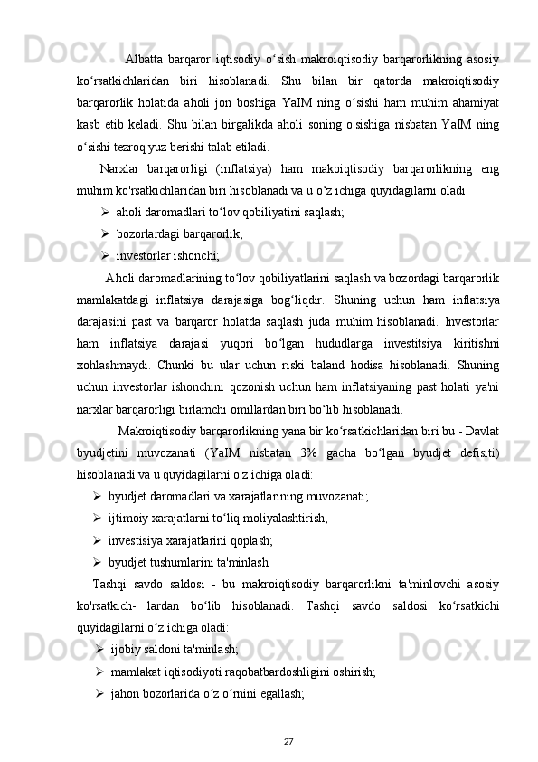                   Albatta   barqaror   iqtisodiy   o sish   makroiqtisodiy   barqarorlikning   asosiyʻ
ko rsatkichlaridan   biri   hisoblanadi.   Shu   bilan   bir   qatorda   makroiqtisodiy	
ʻ
barqarorlik   holatida   aholi   jon   boshiga   YaIM   ning   o sishi   ham   muhim   ahamiyat	
ʻ
kasb   etib   keladi.   Shu   bilan   birgalikda   aholi   soning   o'sishiga   nisbatan   YaIM   ning
o sishi tezroq yuz berishi talab etiladi.	
ʻ
Narxlar   barqarorligi   (inflatsiya)   ham   makoiqtisodiy   barqarorlikning   eng
muhim ko'rsatkichlaridan biri hisoblanadi va u o z ichiga quyidagilarni oladi:	
ʻ
 aholi daromadlari to lov qobiliyatini saqlash;	
ʻ
 bozorlardagi barqarorlik;
 investorlar ishonchi;
         Aholi daromadlarining to lov qobiliyatlarini saqlash va bozordagi barqarorlik	
ʻ
mamlakatdagi   inflatsiya   darajasiga   bog liqdir.  	
ʻ Shuning   uchun   ham   inflatsiya
darajasini   past   va   barqaror   holatda   saqlash   juda   muhim   hisoblanadi.   Investorlar
ham   inflatsiya   darajasi   yuqori   bo lgan   hududlarga   investitsiya   kiritishni	
ʻ
xohlashmaydi.   Chunki   bu   ular   uchun   riski   baland   hodisa   hisoblanadi.   Shuning
uchun   investorlar   ishonchini   qozonish   uchun   ham   inflatsiyaning   past   holati   ya'ni
narxlar barqarorligi birlamchi omillardan biri bo lib hisoblanadi.	
ʻ
             Makroiqtisodiy barqarorlikning yana bir ko rsatkichlaridan biri bu - Davlat	
ʻ
byudjetini   muvozanati   (YaIM   nisbatan   3%   gacha   bo lgan   byudjet   defisiti)	
ʻ
hisoblanadi va u quyidagilarni o'z ichiga oladi: 
 byudjet daromadlari va xarajatlarining muvozanati; 
 ijtimoiy xarajatlarni to liq moliyalashtirish;	
ʻ
 investisiya xarajatlarini qoplash;
 byudjet tushumlarini ta'minlash
Tashqi   savdo   saldosi   -   bu   makroiqtisodiy   barqarorlikni   ta'minlovchi   asosiy
ko'rsatkich-   lardan   bo lib   hisoblanadi.   Tashqi   savdo   saldosi   ko rsatkichi	
ʻ ʻ
quyidagilarni o z ichiga oladi: 	
ʻ
 ijobiy saldoni ta'minlash; 
 mamlakat iqtisodiyoti raqobatbardoshligini oshirish; 
 jahon bozorlarida o z o rnini egallash;	
ʻ ʻ
27 