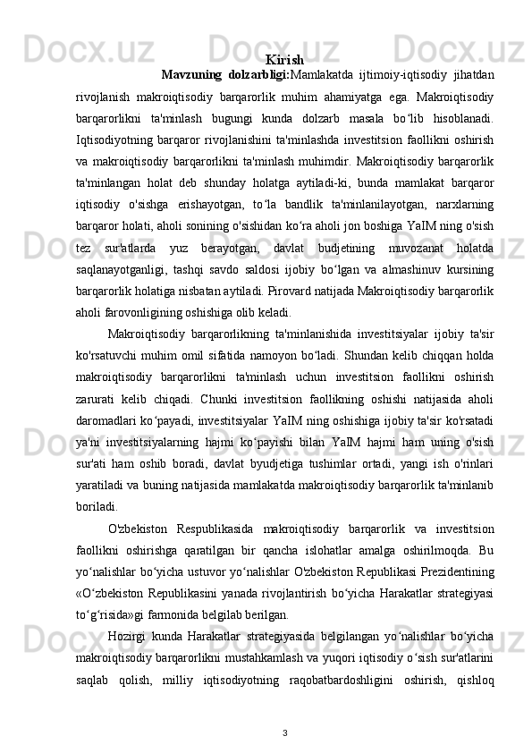 Kirish
                          Mavzuning   dolzarbligi: Mamlakatda   ijtimoiy-iqtisodiy   jihatdan
rivojlanish   makroiqtisodiy   barqarorlik   muhim   ahamiyatga   ega.   Makroiqtisodiy
barqarorlikni   ta'minlash   bugungi   kunda   dolzarb   masala   bo lib   hisoblanadi.ʻ
Iqtisodiyotning   barqaror   rivojlanishini   ta'minlashda   investitsion   faollikni   oshirish
va   makroiqtisodiy   barqarorlikni   ta'minlash   muhimdir.   Makroiqtisodiy   barqarorlik
ta'minlangan   holat   deb   shunday   holatga   aytiladi-ki,   bunda   mamlakat   barqaror
iqtisodiy   o'sishga   erishayotgan,   to la   bandlik   ta'minlanilayotgan,   narxlarning	
ʻ
barqaror holati, aholi sonining o'sishidan ko ra aholi jon boshiga YaIM ning o'sish	
ʻ
tez   sur'atlarda   yuz   berayotgan,   davlat   budjetining   muvozanat   holatda
saqlanayotganligi,   tashqi   savdo   saldosi   ijobiy   bo lgan   va   almashinuv   kursining	
ʻ
barqarorlik holatiga nisbatan aytiladi. Pirovard natijada Makroiqtisodiy barqarorlik
aholi farovonligining oshishiga olib keladi.
Makroiqtisodiy   barqarorlikning   ta'minlanishida   investitsiyalar   ijobiy   ta'sir
ko'rsatuvchi   muhim   omil   sifatida   namoyon   bo ladi.  	
ʻ Shundan  kelib   chiqqan   holda
makroiqtisodiy   barqarorlikni   ta'minlash   uchun   investitsion   faollikni   oshirish
zarurati   kelib   chiqadi.   Chunki   investitsion   faollikning   oshishi   natijasida   aholi
daromadlari ko payadi, investitsiyalar  YaIM ning oshishiga ijobiy ta'sir ko'rsatadi	
ʻ
ya'ni   investitsiyalarning   hajmi   ko payishi   bilan   YaIM   hajmi   ham   uning   o'sish	
ʻ
sur'ati   ham   oshib   boradi,   davlat   byudjetiga   tushimlar   ortadi,   yangi   ish   o'rinlari
yaratiladi va buning natijasida mamlakatda makroiqtisodiy barqarorlik ta'minlanib
boriladi.
O'zbekiston   Respublikasida   makroiqtisodiy   barqarorlik   va   investitsion
faollikni   oshirishga   qaratilgan   bir   qancha   islohatlar   amalga   oshirilmoqda.   Bu
yo nalishlar  bo yicha ustuvor yo nalishlar O'zbekiston Republikasi  Prezidentining	
ʻ ʻ ʻ
«O zbekiston   Republikasini   yanada   rivojlantirish   bo yicha   Harakatlar   strategiyasi
ʻ ʻ
to g risida»gi farmonida belgilab berilgan. 
ʻ ʻ
Hozirgi   kunda   Harakatlar   strategiyasida   belgilangan   yo nalishlar   bo yicha	
ʻ ʻ
makroiqtisodiy barqarorlikni mustahkamlash va yuqori iqtisodiy o sish sur'atlarini	
ʻ
saqlab   qolish,   milliy   iqtisodiyotning   raqobatbardoshligini   oshirish,   qishloq
3 