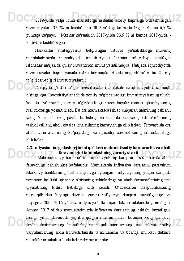       2019-yilda   yalpi   ichki   mahsulotga   nisbatan   asosiy   kapitalga   o zlashtirilganʻ
investisiyalar   -37,1%   ni   tashkil   etib   2018-yildagi   ko rsatkichiga   nisbatan   6,5   %	
ʻ
punktga   ko'paydi.     Mazkur   ko'rsatkich   2017-yilda   23,9   %   ni   hamda   2018-yilda   -
30,6% ni tashkil etgan.
Harakatlar   strategiyasida   belgilangan   ustuvor   yo'nalishlarga   muvofiq
mamlakatimizda   iqtisodiyotda   investitsiyalar   hajmini   oshirishga   qaratilgan
islohatlar   natijasida   qulay   investitsion   muhit   yaratilmoqda.   Natijada   iqtisodiyotda
investitsiyalar   hajmi   yanada   oshib   bormoqda.   Bunda   eng   e'tiborlisi   bu   Xorijiy
to g ridan-to g ri investitsiyalardir. 	
ʻ ʻ ʻ ʻ
Xorijiy to g ridan-to g ri investitsiyalar mamlakatimiz iqtisodiyotida salmoqli	
ʻ ʻ ʻ ʻ
o ringa ega. Investitsiyalar ichida xorijiy to'g'ridan-to'g'ri investitsiyalarning ulushi	
ʻ
kattadir.   Bilamiz-ki,   xorijiy   to'g'ridan-to'g'ri   investitsiyalar   asosan   iqtisodiyotning
real sektoriga yo'naltiriladi. Bu esa mamlakatda ishlab chiqarish hajmining oshishi,
yangi   korxonalarning   paydo   bo lishiga   va   natijada   esa   yangi   ish   o'rinlarining	
ʻ
tashkil etilishi, aholi orasida ishsizlikning kamayishiga olib keladi. Pirovardida esa
aholi   daromadlarining   ko payishiga   va   iqtisodiy   xavfsizlikning   ta minlanishiga	
ʻ ʼ
olib keladi.
2.3.Inflyasion targetlash rejimini qo‘llash makroiqtisodiy barqarorlik va aholi
faravonligini ta’minlashning zaruriy sharti
Makroiqtisodiy   barqarorlik   –   iqtisodiyotning   barqaror   o‘sishi   hamda   aholi
faravonligi   oshishining   kafolatidir.   Mamlakatda   inflyasiya   darajasini   pasaytirish
Markaziy   banklarning   bosh   maqsadiga   aylangan.   Inflyasiyaning   yuqori   darajada
namoyon   bo‘lishi   iqtisodiy   o‘sishning   sekinlashiga   va   aholi   daromadlarining   real
qiymatining   tushib   ketishiga   olib   keladi.   O‘zbekiston   Respublikasining
mustaqillikdan   keyingi   davrida   yuqori   inflyasiya   darajasi   kuzatilganligi   va
faqatgina 2003-2016 yillarda inflyasiya bitta raqam  bilan ifodalanishiga erishgan.
Ammo   2017   yildan   mamlakatimizda   inflyasiya   darajasining   oshishi   kuzatilgan.
Bunga   yillar   davomida   yig‘ilib   qolgan   muammolarni,   hususan   keng   qamrovli
davlat   dasturlarining   bajarilishi,   naqd   pul   masalasining   xal   etilishi,   milliy
valyutamizning   erkin   konvertirlanishi   ta’minlanishi   va   boshqa   shu   kabi   dolzarb
masalalarni sabab sifatida keltirishimiz mumkin.
30 