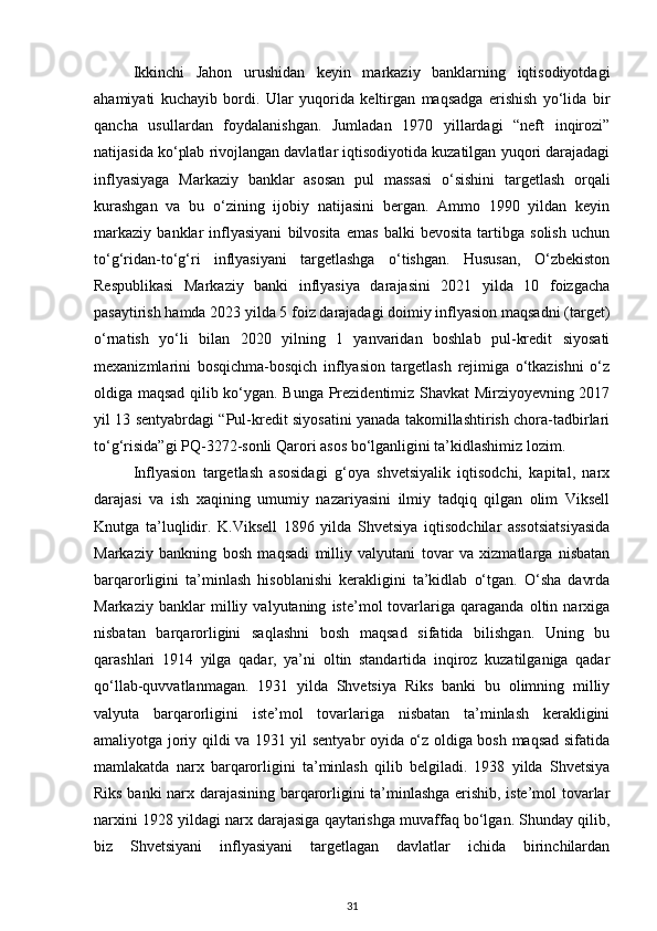 Ikkinchi   Jahon   urushidan   keyin   markaziy   banklarning   iqtisodiyotdagi
ahamiyati   kuchayib   bordi.   Ular   yuqorida   keltirgan   maqsadga   erishish   yo‘lida   bir
qancha   usullardan   foydalanishgan.   Jumladan   1970   yillardagi   “neft   inqirozi”
natijasida ko‘plab rivojlangan davlatlar iqtisodiyotida kuzatilgan yuqori darajadagi
inflyasiyaga   Markaziy   banklar   asosan   pul   massasi   o‘sishini   targetlash   orqali
kurashgan   va   bu   o‘zining   ijobiy   natijasini   bergan.   Ammo   1990   yildan   keyin
markaziy   banklar   inflyasiyani   bilvosita   emas   balki   bevosita   tartibga   solish   uchun
to‘g‘ridan-to‘g‘ri   inflyasiyani   targetlashga   o‘tishgan.   Hususan,   O‘zbekiston
Respublikasi   Markaziy   banki   inflyasiya   darajasini   2021   yilda   10   foizgacha
pasaytirish hamda 2023 yilda 5 foiz darajadagi doimiy inflyasion maqsadni (target)
o‘rnatish   yo‘li   bilan   2020   yilning   1   yanvaridan   boshlab   pul-kredit   siyosati
mexanizmlarini   bosqichma-bosqich   inflyasion   targetlash   rejimiga   o‘tkazishni   o‘z
oldiga maqsad qilib ko‘ygan. Bunga Prezidentimiz Shavkat Mirziyoyevning 2017
yil 13 sentyabrdagi “Pul-kredit siyosatini yanada takomillashtirish chora-tadbirlari
to‘g‘risida”gi PQ-3272-sonli Qarori asos bo‘lganligini ta’kidlashimiz lozim.
Inflyasion   targetlash   asosidagi   g‘oya   shvetsiyalik   iqtisodchi,   kapital,   narx
darajasi   va   ish   xaqining   umumiy   nazariyasini   ilmiy   tadqiq   qilgan   olim   Viksell
Knutga   ta’luqlidir.   K.Viksell   1896   yilda   Shvetsiya   iqtisodchilar   assotsiatsiyasida
Markaziy   bankning   bosh   maqsadi   milliy   valyutani   tovar   va   xizmatlarga   nisbatan
barqarorligini   ta’minlash   hisoblanishi   kerakligini   ta’kidlab   o‘tgan.   O‘sha   davrda
Markaziy   banklar   milliy   valyutaning   iste’mol   tovarlariga   qaraganda   oltin   narxiga
nisbatan   barqarorligini   saqlashni   bosh   maqsad   sifatida   bilishgan.   Uning   bu
qarashlari   1914   yilga   qadar,   ya’ni   oltin   standartida   inqiroz   kuzatilganiga   qadar
qo‘llab-quvvatlanmagan.   1931   yilda   Shvetsiya   Riks   banki   bu   olimning   milliy
valyuta   barqarorligini   iste’mol   tovarlariga   nisbatan   ta’minlash   kerakligini
amaliyotga joriy qildi va 1931 yil sentyabr oyida o‘z oldiga bosh maqsad sifatida
mamlakatda   narx   barqarorligini   ta’minlash   qilib   belgiladi.   1938   yilda   Shvetsiya
Riks banki narx darajasining barqarorligini ta’minlashga erishib, iste’mol tovarlar
narxini 1928 yildagi narx darajasiga qaytarishga muvaffaq bo‘lgan. Shunday qilib,
biz   Shvetsiyani   inflyasiyani   targetlagan   davlatlar   ichida   birinchilardan
31 