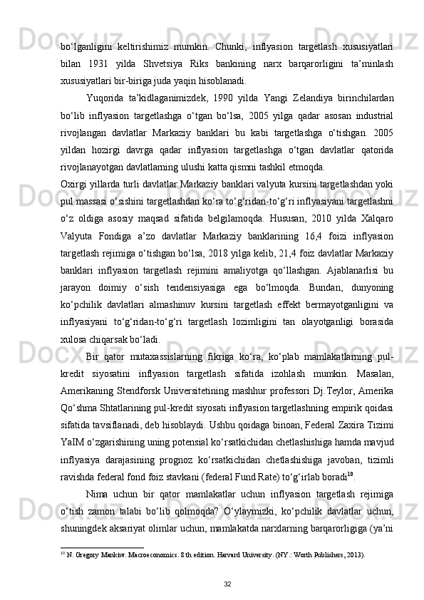 bo‘lganligini   keltirishimiz   mumkin.   Chunki,   inflyasion   targetlash   xususiyatlari
bilan   1931   yilda   Shvetsiya   Riks   bankining   narx   barqarorligini   ta’minlash
xususiyatlari bir-biriga juda yaqin hisoblanadi. 
Yuqorida   ta’kidlaganimizdek,   1990   yilda   Yangi   Zelandiya   birinchilardan
bo‘lib   inflyasion   targetlashga   o‘tgan   bo‘lsa,   2005   yilga   qadar   asosan   industrial
rivojlangan   davlatlar   Markaziy   banklari   bu   kabi   targetlashga   o‘tishgan.   2005
yildan   hozirgi   davrga   qadar   inflyasion   targetlashga   o‘tgan   davlatlar   qatorida
rivojlanayotgan davlatlarning ulushi katta qismni tashkil etmoqda.
Oxirgi yillarda turli davlatlar Markaziy banklari valyuta kursini targetlashdan yoki
pul massasi o‘sishini targetlashdan ko‘ra to‘g‘ridan-to‘g‘ri inflyasiyani targetlashni
o‘z   oldiga   asosiy   maqsad   sifatida   belgilamoqda.   Hususan,   2010   yilda   Xalqaro
Valyuta   Fondiga   a’zo   davlatlar   Markaziy   banklarining   16,4   foizi   inflyasion
targetlash rejimiga o‘tishgan bo‘lsa, 2018 yilga kelib, 21,4 foiz davlatlar Markaziy
banklari   inflyasion   targetlash   rejimini   amaliyotga   qo‘llashgan.   Ajablanarlisi   bu
jarayon   doimiy   o‘sish   tendensiyasiga   ega   bo‘lmoqda.   Bundan,   dunyoning
ko‘pchilik   davlatlari   almashinuv   kursini   targetlash   effekt   bermayotganligini   va
inflyasiyani   to‘g‘ridan-to‘g‘ri   targetlash   lozimligini   tan   olayotganligi   borasida
xulosa chiqarsak bo‘ladi.
Bir   qator   mutaxassislarning   fikriga   ko‘ra,   ko‘plab   mamlakatlarning   pul-
kredit   siyosatini   inflyasion   targetlash   sifatida   izohlash   mumkin.   Masalan,
Amerikaning   Stendforsk   Universitetining   mashhur   professori   Dj.Teylor,   Amerika
Qo‘shma Shtatlarining pul-kredit siyosati inflyasion targetlashning empirik qoidasi
sifatida tavsiflanadi, deb hisoblaydi. Ushbu qoidaga binoan, Federal Zaxira Tizimi
YaIM o‘zgarishining uning potensial ko‘rsatkichidan chetlashishiga hamda mavjud
inflyasiya   darajasining   prognoz   ko‘rsatkichidan   chetlashishiga   javoban,   tizimli
ravishda federal fond foiz stavkani (federal Fund Rate) to‘g‘irlab boradi 10
.
Nima   uchun   bir   qator   mamlakatlar   uchun   inflyasion   targetlash   rejimiga
o‘tish   zamon   talabi   bo‘lib   qolmoqda?   O‘ylaymizki,   ko‘pchilik   davlatlar   uchun,
shuningdek aksariyat olimlar uchun, mamlakatda narxlarning barqarorligiga (ya’ni
10
  N. Gregory Mankiw. Macroeconomics. 8 th edition. Harvard University. (NY.: Worth Publishers, 2013).
32 
