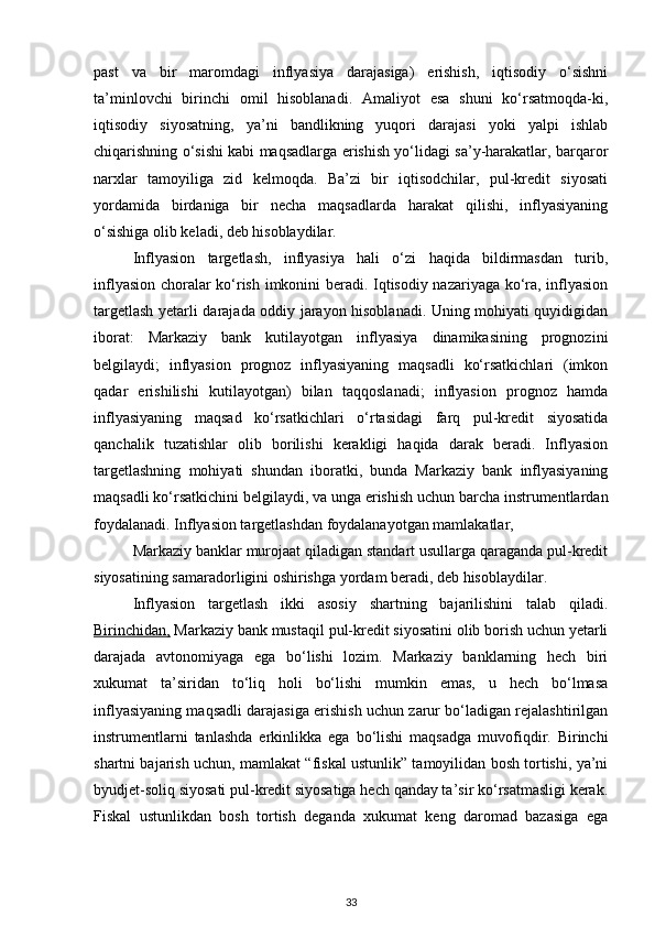 past   va   bir   maromdagi   inflyasiya   darajasiga)   erishish,   iqtisodiy   o‘sishni
ta’minlovchi   birinchi   omil   hisoblanadi.   Amaliyot   esa   shuni   ko‘rsatmoqda-ki,
iqtisodiy   siyosatning,   ya’ni   bandlikning   yuqori   darajasi   yoki   yalpi   ishlab
chiqarishning o‘sishi kabi maqsadlarga erishish yo‘lidagi sa’y-harakatlar, barqaror
narxlar   tamoyiliga   zid   kelmoqda.   Ba’zi   bir   iqtisodchilar,   pul-kredit   siyosati
yordamida   birdaniga   bir   necha   maqsadlarda   harakat   qilishi,   inflyasiyaning
o‘sishiga olib keladi, deb hisoblaydilar.
Inflyasion   targetlash,   inflyasiya   hali   o‘zi   haqida   bildirmasdan   turib,
inflyasion choralar ko‘rish imkonini beradi. Iqtisodiy nazariyaga ko‘ra, inflyasion
targetlash yetarli darajada oddiy jarayon hisoblanadi. Uning mohiyati quyidigidan
iborat:   Markaziy   bank   kutilayotgan   inflyasiya   dinamikasining   prognozini
belgilaydi;   inflyasion   prognoz   inflyasiyaning   maqsadli   ko‘rsatkichlari   (imkon
qadar   erishilishi   kutilayotgan)   bilan   taqqoslanadi;   inflyasion   prognoz   hamda
inflyasiyaning   maqsad   ko‘rsatkichlari   o‘rtasidagi   farq   pul-kredit   siyosatida
qanchalik   tuzatishlar   olib   borilishi   kerakligi   haqida   darak   beradi.   Inflyasion
targetlashning   mohiyati   shundan   iboratki,   bunda   Markaziy   bank   inflyasiyaning
maqsadli ko‘rsatkichini belgilaydi, va unga erishish uchun barcha instrumentlardan
foydalanadi. Inflyasion targetlashdan foydalanayotgan mamlakatlar,   
Markaziy banklar murojaat qiladigan standart usullarga qaraganda pul-kredit
siyosatining samaradorligini oshirishga yordam beradi, deb hisoblaydilar.
  Inflyasion   targetlash   ikki   asosiy   shartning   bajarilishini   talab   qiladi.
Birinchidan,  Markaziy bank mustaqil pul-kredit siyosatini olib borish uchun yetarli
darajada   avtonomiyaga   ega   bo‘lishi   lozim.   Markaziy   banklarning   hech   biri
xukumat   ta’siridan   to‘liq   holi   bo‘lishi   mumkin   emas,   u   hech   bo‘lmasa
inflyasiyaning maqsadli darajasiga erishish uchun zarur bo‘ladigan rejalashtirilgan
instrumentlarni   tanlashda   erkinlikka   ega   bo‘lishi   maqsadga   muvofiqdir.   Birinchi
shartni bajarish uchun, mamlakat “fiskal ustunlik” tamoyilidan bosh tortishi, ya’ni
byudjet-soliq siyosati pul-kredit siyosatiga hech qanday ta’sir ko‘rsatmasligi kerak.
Fiskal   ustunlikdan   bosh   tortish   deganda   xukumat   keng   daromad   bazasiga   ega
33 