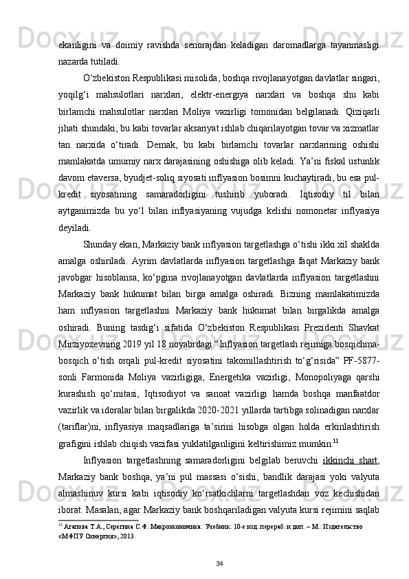 ekanligini   va   doimiy   ravishda   senorajdan   keladigan   daromadlarga   tayanmasligi
nazarda tutiladi.
O‘zbekiston Respublikasi misolida, boshqa rivojlanayotgan davlatlar singari,
yoqilg‘i   mahsulotlari   narxlari,   elektr-energiya   narxlari   va   boshqa   shu   kabi
birlamchi   mahsulotlar   narxlari   Moliya   vazirligi   tomonidan   belgilanadi.   Qiziqarli
jihati shundaki, bu kabi tovarlar aksariyat ishlab chiqarilayotgan tovar va xizmatlar
tan   narxida   o‘tiradi.   Demak,   bu   kabi   birlamchi   tovarlar   narxlarining   oshishi
mamlakatda umumiy narx darajasining oshishiga olib keladi. Ya’ni fiskal ustunlik
davom etaversa, byudjet-soliq siyosati inflyasion bosimni kuchaytiradi, bu esa pul-
kredit   siyosatining   samaradorligini   tushirib   yuboradi.   Iqtisodiy   til   bilan
aytganimizda   bu   yo‘l   bilan   inflyasiyaning   vujudga   kelishi   nomonetar   inflyasiya
deyiladi.
Shunday ekan, Markaziy bank inflyasion targetlashga o‘tishi ikki xil shaklda
amalga  oshiriladi.  Ayrim  davlatlarda  inflyasion  targetlashga  faqat  Markaziy  bank
javobgar   hisoblansa,   ko‘pgina   rivojlanayotgan   davlatlarda   inflyasion   targetlashni
Markaziy   bank   hukumat   bilan   birga   amalga   oshiradi.   Bizning   mamlakatimizda
ham   inflyasion   targetlashni   Markaziy   bank   hukumat   bilan   birgalikda   amalga
oshiradi.   Buning   tasdig‘i   sifatida   O‘zbekiston   Respublikasi   Prezidenti   Shavkat
Mirziyozevning 2019 yil 18 noyabrdagi “Inflyasion targetlash rejimiga bosqichma-
bosqich   o‘tish   orqali   pul-kredit   siyosatini   takomillashtirish   to‘g‘risida”   PF-5877-
sonli   Farmonida   Moliya   vazirligiga,   Energetika   vazirligi,   Monopoliyaga   qarshi
kurashish   qo‘mitasi,   Iqtisodiyot   va   sanoat   vazirligi   hamda   boshqa   manfaatdor
vazirlik va idoralar bilan birgalikda 2020-2021 yillarda tartibga solinadigan narxlar
(tariflar)ni,   inflyasiya   maqsadlariga   ta’sirini   hisobga   olgan   holda   erkinlashtirish
grafigini ishlab chiqish vazifasi yuklatilganligini keltirishimiz mumkin. 11
Inflyasion   targetlashning   samaradorligini   belgilab   beruvchi   ikkinchi   shart ,
Markaziy   bank   boshqa,   ya’ni   pul   massasi   o‘sishi,   bandlik   darajasi   yoki   valyuta
almashinuv   kursi   kabi   iqtisodiy   ko‘rsatkichlarni   targetlashdan   voz   kechishidan
iborat. Masalan, agar Markaziy bank boshqariladigan valyuta kursi rejimini saqlab
11
  Агапова Т.А., Серегина С.Ф. Макроэкономика: Учебник. 10-е изд. перераб. и доп. – М.: Издательство 
«МФПУ Синергия», 2013.
34 