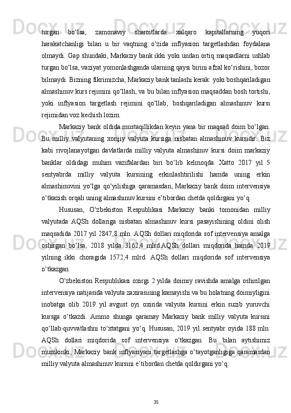 turgan   bo‘lsa,   zamonaviy   sharoitlarda   xalqaro   kapitallarning   yuqori
harakatchanligi   bilan   u   bir   vaqtning   o‘zida   inflyasion   targetlashdan   foydalana
olmaydi. Gap shundaki, Markaziy bank ikki yoki undan ortiq maqsadlarni ushlab
turgan bo‘lsa, vaziyat yomonlashganda ularning qaysi birini afzal ko‘rishini, bozor
bilmaydi. Bizning fikrimizcha, Markaziy bank tanlashi kerak: yoki boshqariladigan
almashinuv kurs rejimini qo‘llash, va bu bilan inflyasion maqsaddan bosh tortishi,
yoki   inflyasion   targetlash   rejimini   qo‘llab,   boshqariladigan   almashinuv   kursi
rejimidan voz kechish lozim.
Markaziy bank oldida mustaqillikdan keyin yana bir maqsad doim bo‘lgan.
Bu   milliy   valyutaning   xorijiy   valyuta   kursiga   nisbatan   almashinuv   kursidir.   Biz
kabi   rivojlanayotgan   davlatlarda   milliy   valyuta   almashinuv   kursi   doim   markaziy
banklar   oldidagi   muhim   vazifalardan   biri   bo‘lib   kelmoqda.   Xatto   2017   yil   5
sentyabrda   milliy   valyuta   kursining   erkinlashtirilishi   hamda   uning   erkin
almashinuvini   yo‘lga   qo‘yilishiga   qaramasdan,   Markaziy   bank   doim   intervensiya
o‘tkazish orqali uning almashinuv kursini e’tibordan chetda qoldirgani yo‘q.
Hususan,   O‘zbekiston   Respublikasi   Markaziy   banki   tomonidan   milliy
valyutada   AQSh   dollariga   nisbatan   almashinuv   kursi   pasayishining   oldini   olish
maqsadida 2017 yil 2847,8 mln. AQSh dollari miqdorida sof intervensiya amalga
oshirgan   bo‘lsa,   2018   yilda   3162,4   mlrd.AQSh   dollari   miqdorida   hamda   2019
yilning   ikki   choragida   1572,4   mlrd.   AQSh   dollari   miqdorida   sof   intervensiya
o‘tkazgan.
O‘zbekiston   Respublikasi   oxirgi   2 yilda  doimiy  ravishda   amalga oshirilgan
intervensiya natijasida valyuta zaxirasining kamayishi va bu holatning doimiyligini
inobatga   olib   2019   yil   avgust   oyi   oxirida   valyuta   kursini   erkin   suzib   yuruvchi
kursga   o‘tkazdi.   Ammo   shunga   qaramay   Markaziy   bank   milliy   valyuta   kursini
qo‘llab-quvvatlashni  to‘xtatgani  yo‘q. Hususan, 2019 yil sentyabr oyida 188 mln.
AQSh   dollari   miqdorida   sof   intervensiya   o‘tkazgan.   Bu   bilan   aytishimiz
mumkinki,   Markaziy   bank   inflyasiyani   targetlashga   o‘tayotganligiga   qaramasdan
milliy valyuta almashinuv kursini e’tibordan chetda qoldirgani yo‘q.
35 