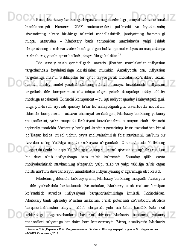 Biroq Markaziy bankning chegaralanmagan erkinligi jamiyat uchun ortimal
hisoblanmaydi.   Hususan,   XVF   mutaxassislari   pul-kredit   va   byudjet-soliq
siyosatining   o‘zaro   bir-biriga   ta’sirini   modellashtirib,   jamiyatning   farovonligi
nuqtai   nazaridan   –   Markaziy   bank   tomonidan   mamlakatda   yalpi   ishlab
chiqarishning o‘sish zaruratini hisobga olgan holda optimal inflyasion maqsadlarga
erishish eng yaxshi qaror bo‘ladi, degan fikrga keldilar. 12
Ikki   asosiy   talab   qondirilgach,   nazariy   jihatdan   mamlakatlar   inflyasion
targetlashdan   foydalanishga   kirishishlari   mumkin.   Amaliyotda   esa,   inflyasion
targetashga   mas’ul   tashkilotlar   bir   qator   tayyorgarlik   choralari   ko‘rishlari   lozim,
hamda   tahliliy   model   yaratish   ularning   ichidan   asosiysi   hisoblanadi.   Inflyasion
targetlash   ikki   komponentni   o‘z   ichiga   olgan   yetarli   darajadagi   oddiy   tahliliy
modelga asoslanadi. Birinchi komponent – bu iqtisodiyot qanday ishlayotganligini,
unga   pul-kredit   siyosati   qanday   ta’sir   ko‘rsatayotganligini   tasvirlovchi   modeldir.
Ikkinchi   komponent   –   ustuvor   ahamiyat   beriladigan,  Markaziy   bankning   yakuniy
maqsadlarini,   ya’ni   maqsadli   funksiyasi   tasvirlanishini   namoyon   etadi.   Birinchi
iqtisodiy   modelda   Markaziy   bank   pul-kredit   siyosatining   instrumentlaridan   birini
qo‘llagan   holda,   misol   uchun   qayta   moliyalashtirish   foiz   stavkasini,   ma’lum   bir
davrdan   so‘ng   YaIMga   impuls   reaksiyasi   o‘rganiladi.   O‘z   navbatida   YaIMning
o‘zgarishi (yoki haqiqiy YaIMning o‘zining potensial qiymatidan og‘ishi) ma’lum
bir   davr   o‘tib   inflyasiyaga   ham   ta’sir   ko‘rsatadi.   Shunday   qilib,   qayta
moliyalashtirish   stavkasining   o‘zgarishi   yalpi   talab   va   yalpi   taklifga   ta’sir   etgan
holda ma’lum davrdan keyin mamlakatda inflyasiyaning o‘zgarishiga olib keladi.
Modelning ikkinchi tarkibiy qismi, Markaziy bankning maqsadli funksiyasi
–   ikki   yo‘nalishda   harkatlanadi.   Birinchidan,   Markaziy   bank   ma’lum   berilgan
ko‘rsatkich   atrofida   inflyasiyani   barqarorlashtirishga   intiladi.   Ikkinchidan,
Markaziy   bank   iqtisodiy   o‘sishni   maksimal   o‘sish   potensiali   ko‘rsatkichi   atrofida
barqarorlashtirishni   istaydi.   Ishlab   chiqarish   yoki   ish   bilan   bandlik   kabi   real
sektordagi   o‘zgaruvchanlarni   barqarorlashtirish   Markaziy   bankning   yakuniy
maqsadlari   ro‘yxatiga   har   doim   ham   kiravermaydi.   Biroq,   amaliyotda   Markaziy
12
  Агапова Т.А., Серегина С.Ф. Макроэкономика: Учебник. 10-е изд. перераб. и доп. – М.: Издательство 
«МФПУ Синергия», 2013.
36 