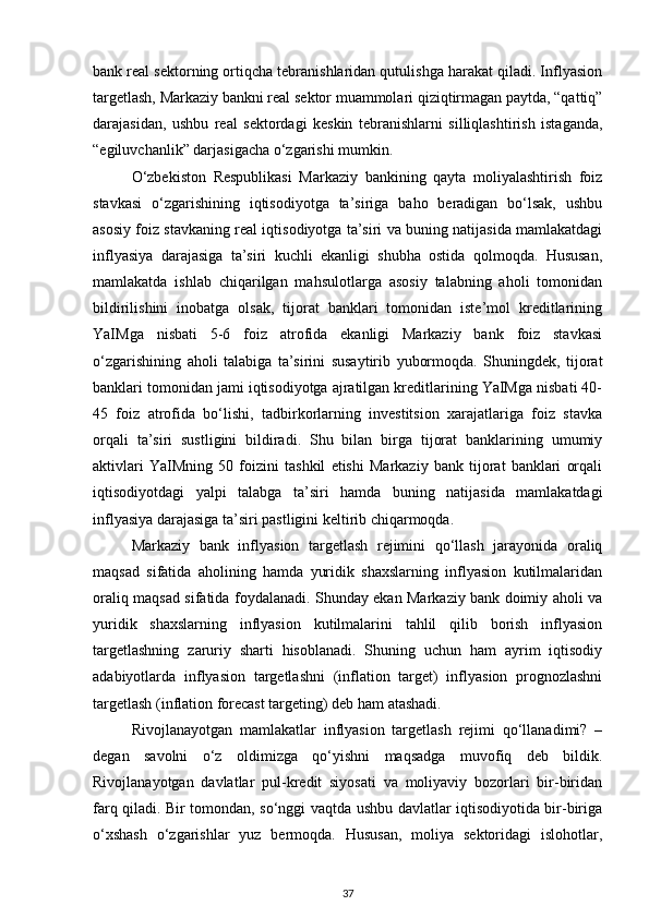 bank real sektorning ortiqcha tebranishlaridan qutulishga harakat qiladi. Inflyasion
targetlash, Markaziy bankni real sektor muammolari qiziqtirmagan paytda, “qattiq”
darajasidan,   ushbu   real   sektordagi   keskin   tebranishlarni   silliqlashtirish   istaganda,
“egiluvchanlik” darjasigacha o‘zgarishi mumkin.
O‘zbekiston   Respublikasi   Markaziy   bankining   qayta   moliyalashtirish   foiz
stavkasi   o‘zgarishining   iqtisodiyotga   ta’siriga   baho   beradigan   bo‘lsak,   ushbu
asosiy foiz stavkaning real iqtisodiyotga ta’siri va buning natijasida mamlakatdagi
inflyasiya   darajasiga   ta’siri   kuchli   ekanligi   shubha   ostida   qolmoqda.   Hususan,
mamlakatda   ishlab   chiqarilgan   mahsulotlarga   asosiy   talabning   aholi   tomonidan
bildirilishini   inobatga   olsak,   tijorat   banklari   tomonidan   iste’mol   kreditlarining
YaIMga   nisbati   5-6   foiz   atrofida   ekanligi   Markaziy   bank   foiz   stavkasi
o‘zgarishining   aholi   talabiga   ta’sirini   susaytirib   yubormoqda.   Shuningdek,   tijorat
banklari tomonidan jami iqtisodiyotga ajratilgan kreditlarining YaIMga nisbati 40-
45   foiz   atrofida   bo‘lishi,   tadbirkorlarning   investitsion   xarajatlariga   foiz   stavka
orqali   ta’siri   sustligini   bildiradi.   Shu   bilan   birga   tijorat   banklarining   umumiy
aktivlari   YaIMning   50   foizini   tashkil   etishi   Markaziy   bank   tijorat   banklari   orqali
iqtisodiyotdagi   yalpi   talabga   ta’siri   hamda   buning   natijasida   mamlakatdagi
inflyasiya darajasiga ta’siri pastligini keltirib chiqarmoqda.
Markaziy   bank   inflyasion   targetlash   rejimini   qo‘llash   jarayonida   oraliq
maqsad   sifatida   aholining   hamda   yuridik   shaxslarning   inflyasion   kutilmalaridan
oraliq maqsad sifatida foydalanadi. Shunday ekan Markaziy bank doimiy aholi va
yuridik   shaxslarning   inflyasion   kutilmalarini   tahlil   qilib   borish   inflyasion
targetlashning   zaruriy   sharti   hisoblanadi.   Shuning   uchun   ham   ayrim   iqtisodiy
adabiyotlarda   inflyasion   targetlashni   (inflation   target)   inflyasion   prognozlashni
targetlash (inflation forecast targeting) deb ham atashadi.
Rivojlanayotgan   mamlakatlar   inflyasion   targetlash   rejimi   qo‘llanadimi?   –
degan   savolni   o‘z   oldimizga   qo‘yishni   maqsadga   muvofiq   deb   bildik.
Rivojlanayotgan   davlatlar   pul-kredit   siyosati   va   moliyaviy   bozorlari   bir-biridan
farq qiladi. Bir tomondan, so‘nggi vaqtda ushbu davlatlar iqtisodiyotida bir-biriga
o‘xshash   o‘zgarishlar   yuz   bermoqda.   Hususan,   moliya   sektoridagi   islohotlar,
37 