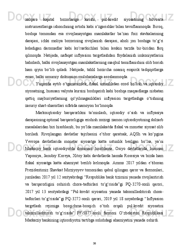 xalqaro   kapital   bozorlariga   kirishi,   pul-kredit   siyosatining   bilvosita
instrumentlariga ishonchning ortishi kabi o‘zgarishlar bilan tavsiflanmoqda. Biroq,
boshqa   tomondan   esa   rivojlanayotgan   mamlakatlar   ba’zan   foiz   stavkalarining
darajasi,   ichki   moliya   bozorining   rivojlanish   darajasi,   aholi   jon   boshiga   to‘g‘ri
keladigan   daromadlar   kabi   ko‘rsatkichlari   bilan   keskin   tarzda   bir-biridan   farq
qilmoqda.   Natijada,   nafaqat   inflyasion   targetlashdan   foydalanish   imkoniyatlarini
baholash, balki rivojlanayotgan mamlakatlarning maqbul tasniflanishini olib borish
ham   qiyin   bo‘lib   qoladi.   Natijada,   tahlil   hozircha   noaniq   empirik   tadqiqotlarga
emas, balki umumiy diskussion mulohazalarga asoslanmoqda.
Yuqorida   aytib   o‘tganimizdek,   fiskal   ustunlikdan   ozod   bo‘lish   va   iqtisodiy
siyosatning, hususan valyuta kursini boshqarish kabi boshqa maqsadlarga nisbatan
qattiq   majburiyatlarning   qo‘yilmaganliklari   inflyasion   targetlashga   o‘tishning
zaruriy shart-sharoitlari sifatida namoyon bo‘lmoqda.
Markoiqtisodiy   barqarorlikni   ta’minlash,   iqtisodiy   o‘sish   va   inflyasiya
darajasining optimal barqarorligiga erishish xozirgi zamon iqtisodiyotining dolzarb
masalalaridan biri hisoblanib, bu yo‘lda mamlakatda fiskal va monetar siyosat olib
boriladi.   Rivojlangan   davlatlar   tajribasini   e’tibor   qaratsak,   AQSh   va   ko‘pgina
Yevropa   davlatlarida   monetar   siyosatga   katta   ustunlik   berilgan   bo‘lsa,   ya’ni
Markaziy   bank   iqtisodiyotda   dominant   hisoblansa,   Osiyo   davlatlarida,   hususan
Yaponiya, Janubiy Koreya, Xitoy kabi davlatlarda hamda Rosssiya  va bizda ham
fiskal   siyosatga   katta   ahamiyat   berilib   kelmoqda.   Ammo   2017   yildan   e’tiboran
Prezidentimiz Shavkat Mirziyoyev tomonidan qabul qilingan qaror va farmonlari,
jumladan 2017 yil 12 sentyabrdagi “Respublika bank tizimini yanada rivojlantirish
va   barqarorligini   oshirish   chora-tadbirlari   to‘g‘risida”gi   PQ-3270-sonli   qarori,
2017   yil   13   sentyabrdagi   “Pul-kredit   siyosatini   yanada   takomillashtirish   chora-
tadbirlari to‘g‘risida”gi  PQ-3272-sonli  qarori, 2019 yil  18 noyabrdagi  “Inflyasion
targetlash   rejimiga   bosqichma-bosqich   o‘tish   orqali   pul-kredit   siyosatini
takomillashtirish   to‘g‘risida”   PF-5877-sonli   farmoni   O‘zbekiston   Respublikasi
Markaziy bankining iqtisodiyotni tartibga solishdagi ahamiyatini yanada oshirdi.
38 