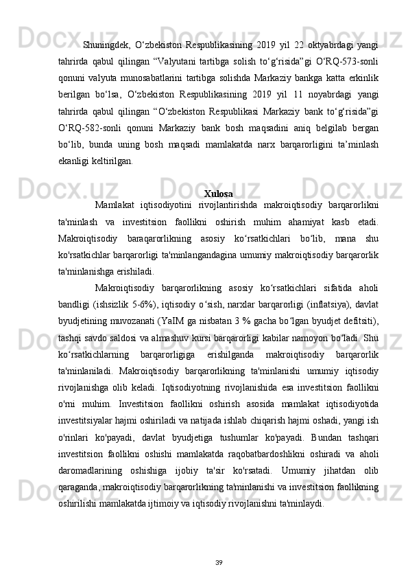 Shuningdek,   O‘zbekiston   Respublikasining   2019   yil   22   oktyabrdagi   yangi
tahrirda   qabul   qilingan   “Valyutani   tartibga   solish   to‘g‘risida”gi   O‘RQ-573-sonli
qonuni   valyuta   munosabatlarini   tartibga   solishda   Markaziy   bankga   katta   erkinlik
berilgan   bo‘lsa,   O‘zbekiston   Respublikasining   2019   yil   11   noyabrdagi   yangi
tahrirda   qabul   qilingan   “O‘zbekiston   Respublikasi   Markaziy   bank   to‘g‘risida”gi
O‘RQ-582-sonli   qonuni   Markaziy   bank   bosh   maqsadini   aniq   belgilab   bergan
bo‘lib,   bunda   uning   bosh   maqsadi   mamlakatda   narx   barqarorligini   ta’minlash
ekanligi keltirilgan.
Xulosa
Mamlakat   iqtisodiyotini   rivojlantirishda   makroiqtisodiy   barqarorlikni
ta'minlash   va   investitsion   faollikni   oshirish   muhim   ahamiyat   kasb   etadi.
Makroiqtisodiy   baraqarorlikning   asosiy   ko rsatkichlari   bo lib,   mana   shuʻ ʻ
ko'rsatkichlar barqarorligi ta'minlangandagina umumiy makroiqtisodiy barqarorlik
ta'minlanishga erishiladi. 
Makroiqtisodiy   barqarorlikning   asosiy   ko rsatkichlari   sifatida   aholi	
ʻ
bandligi   (ishsizlik   5-6%),   iqtisodiy   o sish,   narxlar   barqarorligi   (inflatsiya),   davlat	
ʻ
byudjetining muvozanati (YaIM ga nisbatan 3 % gacha bo lgan byudjet defitsiti),	
ʻ
tashqi savdo saldosi va almashuv kursi barqarorligi kabilar namoyon bo ladi. Shu	
ʻ
ko rsatkichlarning   barqarorligiga   erishilganda   makroiqtisodiy   barqarorlik	
ʻ
ta'minlaniladi.   Makroiqtisodiy   barqarorlikning   ta'minlanishi   umumiy   iqtisodiy
rivojlanishga   olib   keladi.   Iqtisodiyotning   rivojlanishida   esa   investitsion   faollikni
o'rni   muhim.   Investitsion   faollikni   oshirish   asosida   mamlakat   iqtisodiyotida
investitsiyalar hajmi oshiriladi va natijada ishlab chiqarish hajmi oshadi, yangi ish
o'rinlari   ko'payadi,   davlat   byudjetiga   tushumlar   ko'payadi.   Bundan   tashqari
investitsion   faollikni   oshishi   mamlakatda   raqobatbardoshlikni   oshiradi   va   aholi
daromadlarining   oshishiga   ijobiy   ta'sir   ko'rsatadi.   Umumiy   jihatdan   olib
qaraganda, makroiqtisodiy barqarorlikning ta'minlanishi va investitsion faollikning
oshirilishi mamlakatda ijtimoiy va iqtisodiy rivojlanishni ta'minlaydi.
39 