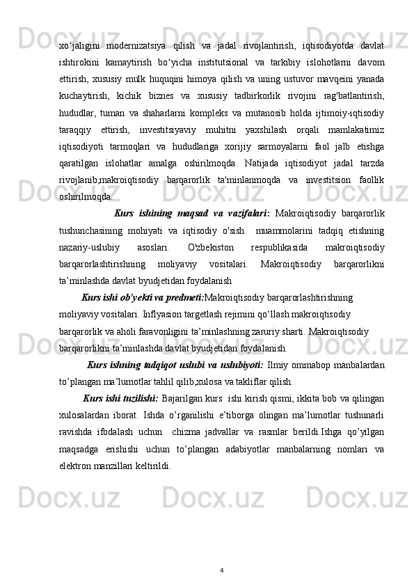 xo jaligini   modernizatsiya   qilish   va   jadal   rivojlantirish,   iqtisodiyotda   davlatʻ
ishtirokini   kamaytirish   bo yicha   institutsional   va   tarkibiy   islohotlarni   davom	
ʻ
ettirish,   xususiy   mulk   huquqini   himoya   qilish   va   uning   ustuvor   mavqeini   yanada
kuchaytirish,   kichik   biznes   va   xususiy   tadbirkorlik   rivojini   rag'batlantirish,
hududlar,   tuman   va   shaharlarni   kompleks   va   mutanosib   holda   ijtimoiy-iqtisodiy
taraqqiy   ettirish,   investitsiyaviy   muhitni   yaxshilash   orqali   mamlakatimiz
iqtisodiyoti   tarmoqlari   va   hududlariga   xorijiy   sarmoyalarni   faol   jalb   etishga
qaratilgan   islohatlar   amalga   oshirilmoqda.   Natijada   iqtisodiyot   jadal   tarzda
rivojlanib,makroiqtisodiy   barqarorlik   ta'minlanmoqda   va   investitsion   faollik
oshirilmoqda.
                    Kurs   ishining   maqsad   va   vazifalari :   Makroiqtisodiy   barqarorlik
tushunchasining   mohiyati   va   iqtisodiy   o'sish     muammolarini   tadqiq   etishning
nazariy-uslubiy   asoslari.   O'zbekiston   respublikasida   makroiqtisodiy
barqarorlashtirishning   moliyaviy   vositalari.   Makroiqtisodiy   barqarorlikni
ta’minlashda davlat   byudjetidan foydalanish
         Kurs ishi ob’yekti va predmeti: Makroiqtisodiy barqarorlashtirishning 
moliyaviy vositalari.  Inflyasion targetlash rejimini qo‘llash makroiqtisodiy 
barqarorlik va aholi faravonligini ta’minlashning zaruriy sharti.  Makroiqtisodiy 
barqarorlikni ta’minlashda davlat   byudjetidan foydalanish.
                Kurs  ishning  tadqiqot   uslubi   va  uslubiyoti:   Ilmiy  ommabop  manbalardan
to’plangan ma’lumotlar tahlil qilib,xulosa va takliflar qilish.
               Kurs ishi tuzilishi:   Bajarilgan kurs   ishi kirish qismi, ikkita bob va qilingan
xulosalardan   iborat.   Ishda   o’rganilishi   e’tiborga   olingan   ma’lumotlar   tushunarli
ravishda   ifodalash   uchun     chizma   jadvallar   va   rasmlar   berildi.Ishga   qo’yilgan
maqsadga   erishishi   uchun   to’plangan   adabiyotlar   manbalarning   nomlari   va
elektron manzillari keltirildi. 
4 