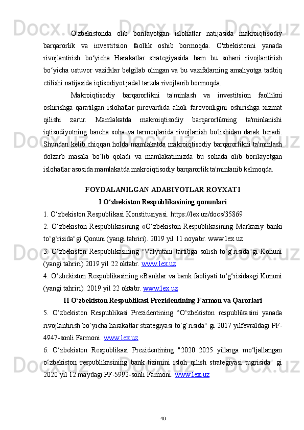 O'zbekistonda   olib   borilayotgan   islohatlar   natijasida   makroiqtisodiy
barqarorlik   va   investitsion   faollik   oshib   bormoqda.   O'zbekistonni   yanada
rivojlantirish   bo yicha   Harakatlar   strategiyasida   ham   bu   sohani   rivojlantirishʻ
bo yicha ustuvor vazifalar belgilab olingan va bu vazifalarning amaliyotga tadbiq	
ʻ
etilishi natijasida iqtisodiyot jadal tarzda rivojlanib bormoqda.
Makroiqtisodiy   barqarorlikni   ta'minlash   va   investitsion   faollikni
oshirishga   qaratilgan   islohatlar   pirovardida   aholi   farovonligini   oshirishga   xizmat
qilishi   zarur.   Mamlakatda   makroiqtisodiy   barqarorlikning   ta'minlanishi
iqtisodiyotning   barcha   soha   va   tarmoqlarida   rivojlanish   bo'lishidan   darak   beradi.
Shundan kelib chiqqan holda mamlakatda makroiqtisodiy barqarorlikni ta'minlash
dolzarb   masala   bo lib   qoladi   va   mamlakatimizda   bu   sohada   olib   borilayotgan	
ʻ
islohatlar asosida mamlakatda makroiqtisodiy barqarorlik ta'minlanib kelmoqda.
FOYDALANILGAN ADABIYOTLAR ROYXATI
I O‘zbekiston Respublikasining qonunlari
1. O‘zbekiston Respublikasi Konstitusiyasi. https://lex.uz/docs/35869
2.   O‘zbekiston   Respublikasining   «O‘zbekiston   Respublikasining   Markaziy   banki
to‘g‘risida"gi Qonuni (yangi tahriri). 2019 yil 11 noyabr. www.lex.uz
3.   O‘zbekiston   Respublikasining   "Valyutani   tartibga   solish   to‘g‘risida"gi   Konuni
(yangi tahriri).2019 yil 22 oktabr.  www.lex.uz
4. O‘zbekiston Respublikasining «Banklar va bank faoliyati to‘g‘risida»gi Konuni
(yangi tahriri). 2019 yil 22 oktabr.  www.lex.uz
II O‘zbekiston Respublikasi Prezidentining Farmon va Qarorlari
5.   O‘zbekiston   Respublikasi   Prezidentining   “O‘zbekiston   respublikasini   yanada
rivojlantirish bo‘yicha harakatlar strategiyasi to‘g‘risida" gi 2017 yilfevraldagi PF-
4947-sonli Farmoni.  www.lex.uz
6.   O‘zbekiston   Respublikasi   Prezidentining   "2020   2025   yillarga   mo‘ljallangan
o‘zbekiston   respublikasining   bank   tizimini   isloh   qilish   strategiyasi   tugrisida"   gi
2020 yil 12 maydagi PF-5992-sonli Farmoni.  www    .   lex    .   uz   
40 