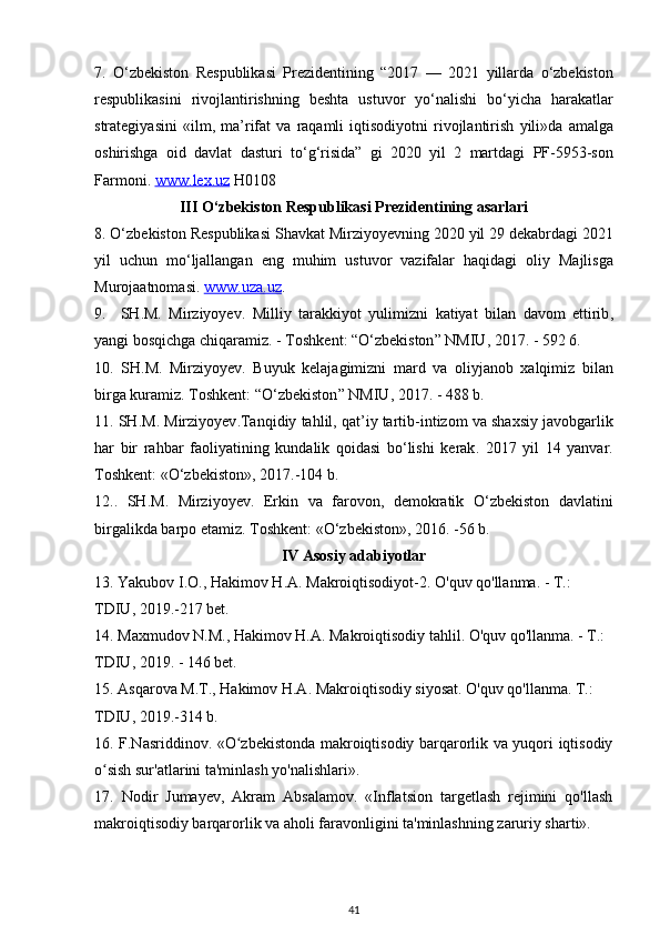 7.   O ‘ zbekiston   Respublikasi   Prezidentining   “2017   —   2021   yillarda   o ‘ zbekiston
respublikasini   rivojlantirishning   beshta   ustuvor   yo ‘ nalishi   bo ‘ yicha   harakatlar
strategiyasini   « ilm ,   ma ’ rifat   va   raqamli   iqtisodiyotni   rivojlantirish   yili » da   amalga
oshirishga   oid   davlat   dasturi   to ‘ g ‘ risida ”   gi   2020   yil   2   martdagi   PF -5953- son
Farmoni .  www    .   lex    .   uz      H 0108
III  О‘ zbekiston   Respublikasi   Prezidentining   asarlari
8. О‘ zbekiston   Respublikasi   Shavkat   Mirziyoyevning  2020  yil  29  dekabrdagi  2021
yil   uchun   m о‘ ljallangan   eng   muhim   ustuvor   vazifalar   haqidagi   oliy   Majlisga
Murojaatnomasi .  www    .   uza    .   uz    .
9.     SH . M .   Mirziyoyev .   Milliy   tarakkiyot   yulimizni   katiyat   bilan   davom   ettirib ,
yangi   bosqichga   chiqaramiz . -  Toshkent : “О‘ zbekiston ”  NMIU , 2017. - 592 6.
10.   SH . M .   Mirziyoyev .   Buyuk   kelajagimizni   mard   va   oliyjanob   xalqimiz   bilan
birga   kuramiz .  Toshkent : “О‘ zbekiston ”  NMIU , 2017. - 488  b .
11.  SH . M .  Mirziyoyev . Tanqidiy   tahlil ,  qat ’ iy   tartib - intizom   va   shaxsiy   javobgarlik
har   bir   rahbar   faoliyatining   kundalik   qoidasi   b о‘ lishi   kerak .   2017   yil   14   yanvar .
Toshkent : «О‘ zbekiston », 2017.-104  b .
12..   SH . M .   Mirziyoyev .   Erkin   va   farovon ,   demokratik   О‘ zbekiston   davlatini
birgalikda   barpo   etamiz .  Toshkent : «О‘ zbekiston », 2016. -56  b .
IV   Asosiy   adabiyotlar
13.  Yakubov   I . O .,  Hakimov   H . A .  Makroiqtisodiyot -2.  O'quv qo'llanma. - T.: 
TDIU, 2019.-217 bet.
14. Maxmudov N.M., Hakimov H.A. Makroiqtisodiy tahlil. O'quv qo'llanma. - T.: 
TDIU, 2019. - 146 bet.
15. Asqarova M.T., Hakimov H.A. Makroiqtisodiy siyosat. O'quv qo'llanma. T.: 
TDIU, 2019.-314 b.
16. F.Nasriddinov. «O zbekistonda makroiqtisodiy barqarorlik va yuqori iqtisodiyʻ
o sish sur'atlarini ta'minlash yo'nalishlari».	
ʻ
17.   Nodir   Jumayev,   Akram   Absalamov.   «Inflatsion   targetlash   rejimini   qo'llash
makroiqtisodiy barqarorlik va aholi faravonligini ta'minlashning zaruriy sharti». 
41 