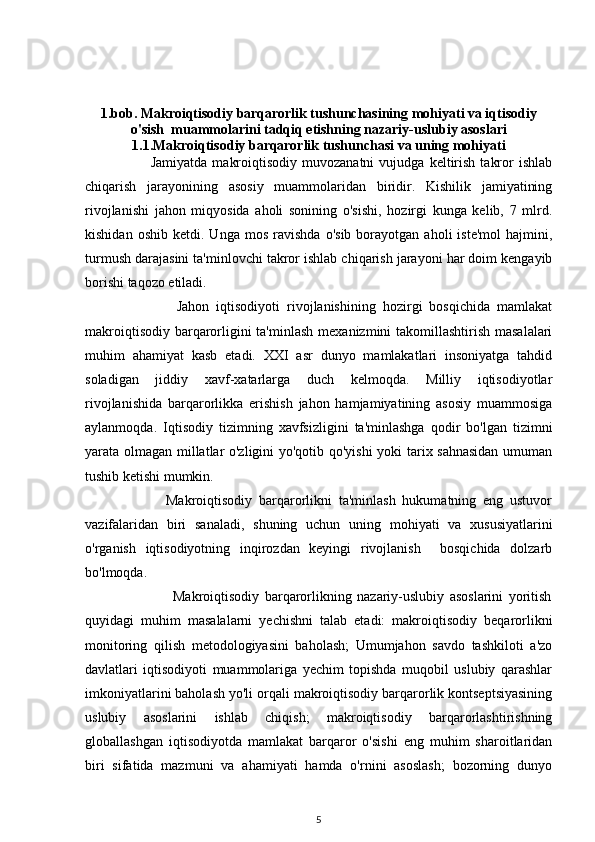 1.bob. Makroiqtisodiy barqarorlik tushunchasining mohiyati va iqtisodiy
o'sish  muammolarini tadqiq etishning nazariy-uslubiy asoslari
1.1.Makroiqtisodiy barqarorlik tushunchasi va uning mohiyati
                          Jamiyatda   makroiqtisodiy   muvozanatni   vujudga  keltirish   takror   ishlab
chiqarish   jarayonining   asosiy   muammolaridan   biridir.   Kishilik   jamiyatining
rivojlanishi   jahon   miqyosida   aholi   sonining   o'sishi,   hozirgi   kunga   kelib,   7   mlrd.
kishidan   oshib   ketdi.  Unga   mos   ravishda   o'sib   borayotgan   aholi   iste'mol   hajmini,
turmush darajasini ta'minlovchi takror ishlab chiqarish jarayoni har doim kengayib
borishi taqozo etiladi. 
                          Jahon   iqtisodiyoti   rivojlanishining   hozirgi   bosqichida   mamlakat
makroiqtisodiy barqarorligini ta'minlash  mexanizmini takomillashtirish masalalari
muhim   ahamiyat   kasb   etadi.   XXI   asr   dunyo   mamlakatlari   insoniyatga   tahdid
soladigan   jiddiy   xavf-xatarlarga   duch   kelmoqda.   Milliy   iqtisodiyotlar
rivojlanishida   barqarorlikka   erishish   jahon   hamjamiyatining   asosiy   muammosiga
aylanmoqda.   Iqtisodiy   tizimning   xavfsizligini   ta'minlashga   qodir   bo'lgan   tizimni
yarata olmagan millatlar o'zligini yo'qotib qo'yishi yoki tarix sahnasidan umuman
tushib ketishi mumkin.
                        Makroiqtisodiy   barqarorlikni   ta'minlash   hukumatning   eng   ustuvor
vazifalaridan   biri   sanaladi,   shuning   uchun   uning   mohiyati   va   xususiyatlarini
o'rganish   iqtisodiyotning   inqirozdan   keyingi   rivojlanish     bosqichida   dolzarb
bo'lmoqda. 
                                Makroiqtisodiy   barqarorlikning   nazariy-uslubiy   asoslarini   yoritish
quyidagi   muhim   masalalarni   yechishni   talab   etadi:   makroiqtisodiy   beqarorlikni
monitoring   qilish   metodologiyasini   baholash;   Umumjahon   savdo   tashkiloti   a'zo
davlatlari   iqtisodiyoti   muammolariga   yechim   topishda   muqobil   uslubiy   qarashlar
imkoniyatlarini baholash yo'li orqali makroiqtisodiy barqarorlik kontseptsiyasining
uslubiy   asoslarini   ishlab   chiqish;   makroiqtisodiy   barqarorlashtirishning
globallashgan   iqtisodiyotda   mamlakat   barqaror   o'sishi   eng   muhim   sharoitlaridan
biri   sifatida   mazmuni   va   ahamiyati   hamda   o'rnini   asoslash;   bozorning   dunyo
5 