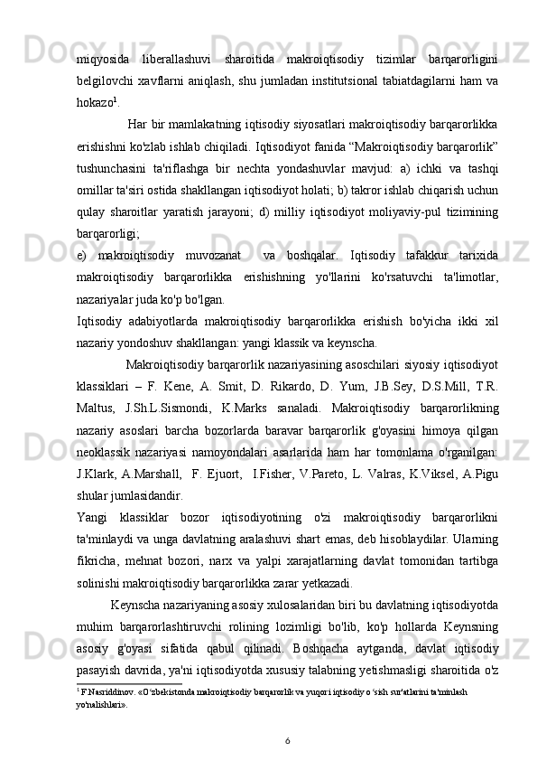 miqyosida   liberallashuvi   sharoitida   makroiqtisodiy   tizimlar   barqarorligini
belgilovchi   xavflarni   aniqlash,   shu   jumladan   institutsional   tabiatdagilarni   ham   va
hokazo 1
.
                         Har bir mamlakatning iqtisodiy siyosatlari makroiqtisodiy barqarorlikka
erishishni ko'zlab ishlab chiqiladi. Iqtisodiyot fanida “Makroiqtisodiy barqarorlik”
tushunchasini   ta'riflashga   bir   nechta   yondashuvlar   mavjud:   a)   ichki   va   tashqi
omillar ta'siri ostida shakllangan iqtisodiyot holati; b) takror ishlab chiqarish uchun
qulay   sharoitlar   yaratish   jarayoni;   d)   milliy   iqtisodiyot   moliyaviy-pul   tizimining
barqarorligi; 
e)   makroiqtisodiy   muvozanat     va   boshqalar.   Iqtisodiy   tafakkur   tarixida
makroiqtisodiy   barqarorlikka   erishishning   yo'llarini   ko'rsatuvchi   ta'limotlar,
nazariyalar juda ko'p bo'lgan. 
Iqtisodiy   adabiyotlarda   makroiqtisodiy   barqarorlikka   erishish   bo'yicha   ikki   xil
nazariy yondoshuv shakllangan: yangi klassik va keynscha.
                       Makroiqtisodiy barqarorlik nazariyasining asoschilari siyosiy iqtisodiyot
klassiklari   –   F.   Kene,   A.   Smit,   D.   Rikardo,   D.   Yum,   J.B.Sey,   D.S.Mill,   T.R.
Maltus,   J.Sh.L.Sismondi,   K.Marks   sanaladi.   Makroiqtisodiy   barqarorlikning
nazariy   asoslari   barcha   bozorlarda   baravar   barqarorlik   g'oyasini   himoya   qilgan
neoklassik   nazariyasi   namoyondalari   asarlarida   ham   har   tomonlama   o'rganilgan:
J.Klark,   A.Marshall,     F.   Ejuort,     I.Fisher,   V.Pareto,   L.   Valras,   K.Viksel,   A.Pigu
shular jumlasidandir.
Yangi   klassiklar   bozor   iqtisodiyotining   o'zi   makroiqtisodiy   barqarorlikni
ta'minlaydi va unga davlatning aralashuvi shart emas, deb hisoblaydilar. Ularning
fikricha,   mehnat   bozori,   narx   va   yalpi   xarajatlarning   davlat   tomonidan   tartibga
solinishi makroiqtisodiy barqarorlikka zarar yetkazadi.
          Keynscha nazariyaning asosiy xulosalaridan biri bu davlatning iqtisodiyotda
muhim   barqarorlashtiruvchi   rolining   lozimligi   bo'lib,   ko'p   hollarda   Keynsning
asosiy   g'oyasi   sifatida   qabul   qilinadi.   Boshqacha   aytganda,   davlat   iqtisodiy
pasayish davrida, ya'ni iqtisodiyotda xususiy talabning yetishmasligi sharoitida o'z
1
  F.Nasriddinov. «O zbekistonda makroiqtisodiy barqarorlik va yuqori iqtisodiy o sish sur'atlarini ta'minlash ʻ ʻ
yo'nalishlari».
6 