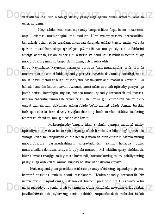 xarajatlarini   oshirish   hisobiga   davriy   pasayishga   qarshi   fiskal   siyosatni   amalga
oshirish lozim.
                         Keynschilar  esa,    makroiqtisodiy barqarorlikka faqat bozor mexanizmi
orqali   erishish   mumkinligini   rad   etadilar.   Ular   makroiqtisodiy   barqarorlikni
ta'minlash   uchun   ichki   narxlarni   muayyan   darajada   ushlab   turish,   milliy   valyuta
qadrini   mustahkamlashga   qaratilgan   pul-kredit   va   moliya   siyosati   tadbirlarini
amalga   oshirish,   ishlab   chiqarishni   o'stirish   va   bandlikni   ta'minlash   uchun   qulay
makroiqtisodiy muhitni barpo etish lozim, deb hisoblaydilar. 
Biroq   keyinchalik   keynscha   nazariya   borasida   bahs-munozaralar   ortdi.   Bunda
munozaralar   ob'ekti   sifatida   iqtisodiy   pasayish   davrida   davlatning   zarurligi,   zarur
bo'lsa,   qaysi  metodlar   bilan  iqtisodiyotni   qo'lab-quvatlashi  masalasi   ko'tarildi.  Bu
bahsda tomonlardan biri davlat o'z xarajatlarini oshirish orqali iqtisodiy pasayishga
javob   berishi   lozimligini   uqtirsa,   boshqa   tomon   iqtisodiy   barqarorlik   pul   massasi
ustidan   nazoratni   taminlash   orqali   erishilishi   lozimligini   e'tirof   etdi   va   bu   oxir-
oqibat   monetarizim   doktrinasi   uchun   ibtido   bo'lib   xizmat   qiladi.   Ammo   bu   ikki
turli   qarashlarda   ham   davriy   rivojlanishlarning   bosh   manbai   sifatida   talabning
tebranishi e'tirof etilganligini ta'kidlash lozim.
                              Makroiqtisodiy   barqarorlikka   erishish,   ayniqsa   mustaqil   milliy
iqtisodiyotni qurish va bozor iqtisodiyotiga o'tish hamda ular bilan bog'liq ravishda
yuzaga keladigan tanglikdan chiqib ketish jarayonida oson emasdir. Mamlakatning
makroiqtisodiy   barqarorlashtirish   chora-tadbirlari   ayrim   hollarda   bozor
munosabatlari doirasini toraytirib qo'yishi mumkin. Pul taklifini qat'iy cheklanishi
kichik  biznes   rivojiga   salbiy   ta'sir   ko'rsatadi,   korxonalarning  to'lov   qobiliyatining
pasayishiga olib keladi, ammo, bunday holatlar uzoq davom etmaydi.                    
        Makroiqtisodiy barqarorlikka erishish iqtisodiy o'sishning, iqtisodiy inqirozni
bartaraf   etishning   muhim   sharti   hisoblanadi.   “Makroiqtisodiy   barqarorlik   biz
uchun   quruq   maqsad   emas,   -   degan   edi   birinchi   prezidentimiz   I.   Karimov   –   bu
narsa iqtisodiyotni jonlantirish va uning tarkibini yangilash, investitsiya faoliyatini
jadallashtirish,   ish   joylarining   sonini   oshirish,   raqobatbardosh   mahsulot   ishlab
7 