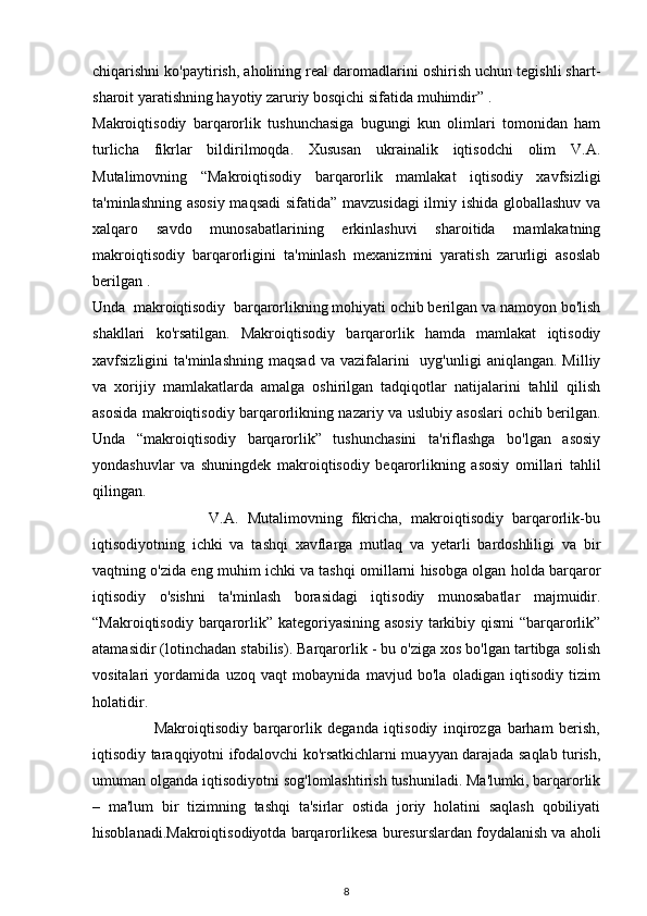 chiqarishni ko'paytirish, aholining real daromadlarini oshirish uchun tegishli shart-
sharoit yaratishning hayotiy zaruriy bosqichi sifatida muhimdir” .
Makroiqtisodiy   barqarorlik   tushunchasiga   bugungi   kun   olimlari   tomonidan   ham
turlicha   fikrlar   bildirilmoqda.   Xususan   ukrainalik   iqtisodchi   olim   V.A.
Mutalimovning   “Makroiqtisodiy   barqarorlik   mamlakat   iqtisodiy   xavfsizligi
ta'minlashning asosiy maqsadi sifatida” mavzusidagi ilmiy ishida globallashuv va
xalqaro   savdo   munosabatlarining   erkinlashuvi   sharoitida   mamlakatning
makroiqtisodiy   barqarorligini   ta'minlash   mexanizmini   yaratish   zarurligi   asoslab
berilgan .
Unda  makroiqtisodiy  barqarorlikning mohiyati ochib berilgan va namoyon bo'lish
shakllari   ko'rsatilgan.   Makroiqtisodiy   barqarorlik   hamda   mamlakat   iqtisodiy
xavfsizligini   ta'minlashning  maqsad  va  vazifalarini     uyg'unligi   aniqlangan.  Milliy
va   xorijiy   mamlakatlarda   amalga   oshirilgan   tadqiqotlar   natijalarini   tahlil   qilish
asosida makroiqtisodiy barqarorlikning nazariy va uslubiy asoslari ochib berilgan.
Unda   “makroiqtisodiy   barqarorlik”   tushunchasini   ta'riflashga   bo'lgan   asosiy
yondashuvlar   va   shuningdek   makroiqtisodiy   beqarorlikning   asosiy   omillari   tahlil
qilingan.
                          V.A.   Mutalimovning   fikricha,   makroiqtisodiy   barqarorlik-bu
iqtisodiyotning   ichki   va   tashqi   xavflarga   mutlaq   va   yetarli   bardoshliligi   va   bir
vaqtning o'zida eng muhim ichki va tashqi omillarni hisobga olgan holda barqaror
iqtisodiy   o'sishni   ta'minlash   borasidagi   iqtisodiy   munosabatlar   majmuidir.
“Makroiqtisodiy barqarorlik” kategoriyasining asosiy  tarkibiy qismi  “barqarorlik”
atamasidir (lotinchadan stabilis). Barqarorlik - bu o'ziga xos bo'lgan tartibga solish
vositalari   yordamida   uzoq   vaqt   mobaynida   mavjud   bo'la   oladigan   iqtisodiy   tizim
holatidir.
                    Makroiqtisodiy   barqarorlik   deganda   iqtisodiy   inqirozga   barham   berish,
iqtisodiy taraqqiyotni ifodalovchi ko'rsatkichlarni muayyan darajada saqlab turish,
umuman olganda iqtisodiyotni sog'lomlashtirish tushuniladi. Ma'lumki, barqarorlik
–   ma'lum   bir   tizimning   tashqi   ta'sirlar   ostida   joriy   holatini   saqlash   qobiliyati
hisoblanadi.Makroiqtisodiyotda barqarorlikesa buresurslardan foydalanish va aholi
8 