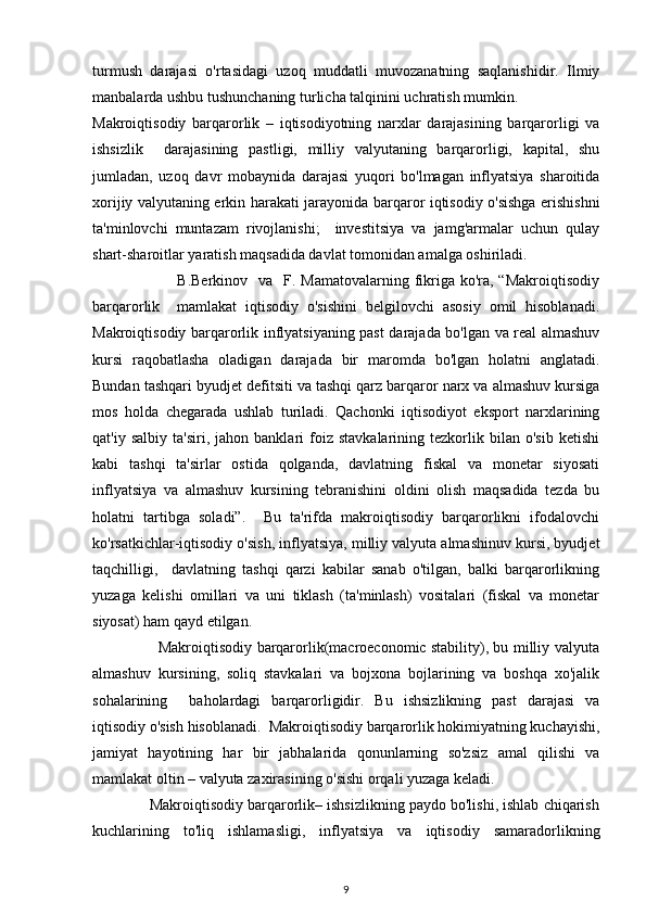 turmush   darajasi   o'rtasidagi   uzoq   muddatli   muvozanatning   saqlanishidir.   Ilmiy
manbalarda ushbu tushunchaning turlicha talqinini uchratish mumkin.
Makroiqtisodiy   barqarorlik   –   iqtisodiyotning   narxlar   darajasining   barqarorligi   va
ishsizlik     darajasining   pastligi,   milliy   valyutaning   barqarorligi,   kapital,   shu
jumladan,   uzoq   davr   mobaynida   darajasi   yuqori   bo'lmagan   inflyatsiya   sharoitida
xorijiy valyutaning erkin harakati jarayonida barqaror iqtisodiy o'sishga erishishni
ta'minlovchi   muntazam   rivojlanishi;     investitsiya   va   jamg'armalar   uchun   qulay
shart-sharoitlar yaratish maqsadida davlat tomonidan amalga oshiriladi. 
                               B.Berkinov   va   F. Mamatovalarning  fikriga ko'ra, “Makroiqtisodiy
barqarorlik     mamlakat   iqtisodiy   o'sishini   belgilovchi   asosiy   omil   hisoblanadi.
Makroiqtisodiy barqarorlik inflyatsiyaning past darajada bo'lgan va real almashuv
kursi   raqobatlasha   oladigan   darajada   bir   maromda   bo'lgan   holatni   anglatadi.
Bundan tashqari byudjet defitsiti va tashqi qarz barqaror narx va almashuv kursiga
mos   holda   chegarada   ushlab   turiladi.   Qachonki   iqtisodiyot   eksport   narxlarining
qat'iy   salbiy   ta'siri,  jahon   banklari   foiz  stavkalarining   tezkorlik  bilan   o'sib   ketishi
kabi   tashqi   ta'sirlar   ostida   qolganda,   davlatning   fiskal   va   monetar   siyosati
inflyatsiya   va   almashuv   kursining   tebranishini   oldini   olish   maqsadida   tezda   bu
holatni   tartibga   soladi”.     Bu   ta'rifda   makroiqtisodiy   barqarorlikni   ifodalovchi
ko'rsatkichlar-iqtisodiy o'sish, inflyatsiya, milliy valyuta almashinuv kursi, byudjet
taqchilligi,     davlatning   tashqi   qarzi   kabilar   sanab   o'tilgan,   balki   barqarorlikning
yuzaga   kelishi   omillari   va   uni   tiklash   (ta'minlash)   vositalari   (fiskal   va   monetar
siyosat) ham qayd etilgan.
                           Makroiqtisodiy barqarorlik(macroeconomic stability), bu milliy valyuta
almashuv   kursining,   soliq   stavkalari   va   bojxona   bojlarining   va   boshqa   xo'jalik
sohalarining     baholardagi   barqarorligidir.   Bu   ishsizlikning   past   darajasi   va
iqtisodiy o'sish hisoblanadi.  Makroiqtisodiy barqarorlik hokimiyatning kuchayishi,
jamiyat   hayotining   har   bir   jabhalarida   qonunlarning   so'zsiz   amal   qilishi   va
mamlakat oltin – valyuta zaxirasining o'sishi orqali yuzaga keladi.
              Makroiqtisodiy barqarorlik– ishsizlikning paydo bo'lishi, ishlab chiqarish
kuchlarining   to'liq   ishlamasligi,   inflyatsiya   va   iqtisodiy   samaradorlikning
9 