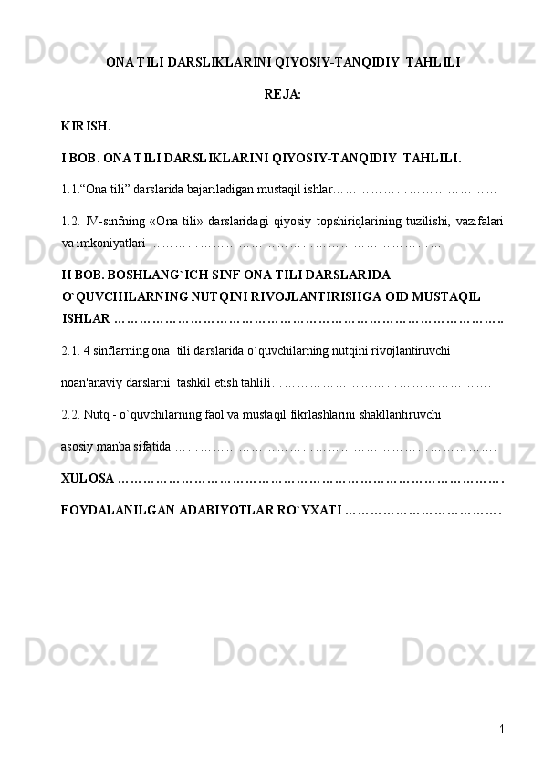 ONA TILI DARSLIKLARINI QIYOSIY-TANQIDIY  TAHLILI
R Е JA:  
KIRISH.  
I BOB. ONA TILI DARSLIKLARINI QIYOSIY-TANQIDIY  TAHLILI.
1.1.“Ona tili” darslarida bajariladigan mustaqil ishlar…………………………………
1.2.   IV-sinfning   «Ona   tili»   darslaridagi   qiyosiy   topshiriqlarining   tuzilishi,   vazifalari
va imkoniyatlari ……………………………………………………………
II BOB. BOSHLANG`ICH SINF ONA TILI DARSLARIDA 
O`QUVCHILARNING NUTQINI RIVOJLANTIRISHGA OID MUSTAQIL 
ISHLAR ………………………………………………………………………………..
2.1. 4 sinflarning ona  tili darslarida o`quvchilarning nutqini rivojlantiruvchi  
noan'anaviy darslarni  tashkil etish tahlili…………………………………………….
2.2. Nutq - o`quvchilarning faol va mustaqil fikrlashlarini shakllantiruvchi 
asosiy manba sifatida ………………………………………………………………….
XULOSA ……………………………………………………………………………….
FOYDALANILGAN ADABIYOTLAR RO`YXATI ……………………………….
  1 
