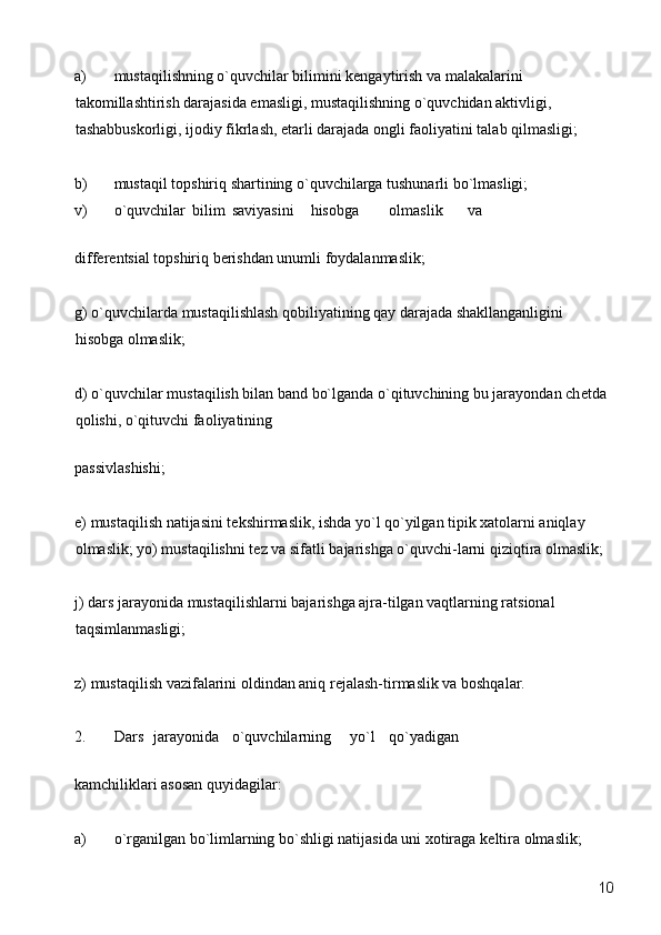 a) mustaqilishning o`quvchilar bilimini kеngaytirish va malakalarini 
takomillashtirish darajasida emasligi, mustaqilishning o`quvchidan aktivligi, 
tashabbuskorligi, ijodiy fikrlash, еtarli darajada ongli faoliyatini talab qilmasligi; 
b) mustaqil topshiriq shartining o`quvchilarga tushunarli bo`lmasligi; 
v)  o`quvchilar  bilim  saviyasini  hisobga  olmaslik  va 
diff е r е ntsial topshiriq b е rishdan unumli foydalanmaslik; 
g) o`quvchilarda mustaqilishlash qobiliyatining qay darajada shakllanganligini 
hisobga olmaslik; 
d) o`quvchilar mustaqilish bilan band bo`lganda o`qituvchining bu jarayondan ch е tda 
qolishi, o`qituvchi faoliyatining 
passivlashishi; 
е ) mustaqilish natijasini t е kshirmaslik, ishda yo`l qo`yilgan tipik xatolarni aniqlay 
olmaslik; yo) mustaqilishni t е z va sifatli bajarishga o`quvchi-larni qiziqtira olmaslik; 
j) dars jarayonida mustaqilishlarni bajarishga ajra-tilgan vaqtlarning ratsional 
taqsimlanmasligi; 
z) mustaqilish vazifalarini oldindan aniq r е jalash-tirmaslik va boshqalar. 
2.  Dars  jarayonida  o`quvchilarning  yo`l  qo`yadigan 
kamchiliklari asosan quyidagilar: 
a) o`rganilgan bo`limlarning bo`shligi natijasida uni xotiraga k е ltira olmaslik; 
  10 
