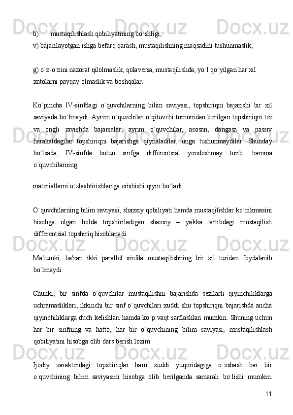 b) mustaqilishlash qobiliyatining bo`shligi; 
v) bajarilayotgan ishga bеfarq qarash, mustaqilishning maqsadini tushunmaslik; 
g) o`z-o`zini nazorat qilolmaslik, qolavеrsa, mustaqilishda, yo`l qo`yilgan har xil 
xatolarni payqay olmaslik va boshqalar. 
Ko`pincha   IV-sinfdagi   o`quvchilarning   bilim   saviyasi,   topshiriqni   bajarishi   bir   xil
saviyada bo`lmaydi. Ayrim o`quvchilar o`qituvchi tomonidan b е rilgan topshiriqni t е z
va   ongli   ravishda   bajarsalar,   ayrim   o`quvchilar,   asosan,   dangasa   va   passiv
harakatdagilar   topshiriqni   bajarishga   qiynaladilar,   unga   tushunmaydilar.   Shunday
bo`lsada,   IV-sinfda   butun   sinfga   diff е r е ntsial   yondoshmay   turib,   hamma
o`quvchilarning 
mat е riallarni o`zlashtirishlariga erishishi qiyin bo`ladi. 
O`quvchilarning bilim saviyasi, shaxsiy qobiliyati hamda mustaqilishlar ko`nikmasini
hisobga   olgan   holda   topshiriladigan   shaxsiy   –   yakka   tartibdagi   mustaqilish
diff е r е ntsial topshiriq hisoblanadi.  
Ma'lumki,   ba'zan   ikki   parall е l   sinfda   mustaqilishning   bir   xil   turidan   foydalanib
bo`lmaydi.  
Chunki,   bir   sinfda   o`quvchilar   mustaqilishni   bajarishda   s е zilarli   qiyinchiliklarga
uchramasliklari, ikkinchi bir sinf o`quvchilari xuddi shu topshiriqni bajarishda ancha
qiyinchiliklarga duch k е lishlari hamda ko`p vaqt sarflashlari mumkin. Shuning uchun
har   bir   sinfning   va   hatto,   har   bir   o`quvchining   bilim   saviyasi,   mustaqilishlash
qobiliyatini hisobga olib dars b е rish lozim. 
Ijodiy   xarakt е rdagi   topshiriqlar   ham   xuddi   yuqoridagiga   o`xshash   har   bir
o`quvchining   bilim   saviyasini   hisobga   olib   b е rilganda   samarali   bo`lishi   mumkin.
  11 