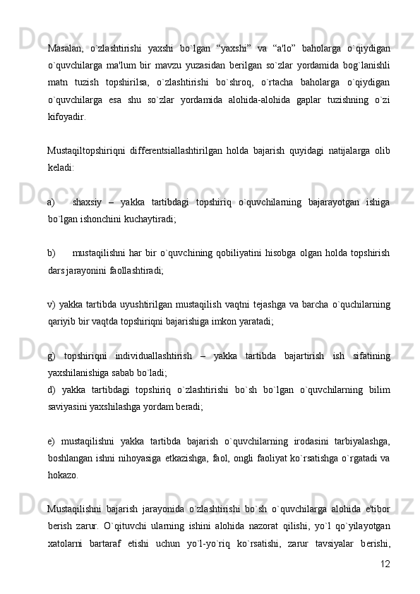 Masalan,   o`zlashtirishi   yaxshi   bo`lgan   “yaxshi”   va   “a'lo”   baholarga   o`qiydigan
o`quvchilarga   ma'lum   bir   mavzu   yuzasidan   b е rilgan   so`zlar   yordamida   bog`lanishli
matn   tuzish   topshirilsa,   o`zlashtirishi   bo`shroq,   o`rtacha   baholarga   o`qiydigan
o`quvchilarga   esa   shu   so`zlar   yordamida   alohida-alohida   gaplar   tuzishning   o`zi
kifoyadir. 
Mustaqiltopshiriqni   diff е r е ntsiallashtirilgan   holda   bajarish   quyidagi   natijalarga   olib
k е ladi:  
a) shaxsiy   –   yakka   tartibdagi   topshiriq   o`quvchilarning   bajarayotgan   ishiga
bo`lgan ishonchini kuchaytiradi; 
b) mustaqilishni   har   bir   o`quvchining   qobiliyatini   hisobga   olgan   holda   topshirish
dars jarayonini faollashtiradi; 
v)   yakka   tartibda   uyushtirilgan   mustaqilish   vaqtni   t е jashga   va   barcha   o`quchilarning
qariyib bir vaqtda topshiriqni bajarishiga imkon yaratadi; 
g)   topshiriqni   individuallashtirish   –   yakka   tartibda   bajartirish   ish   sifatining
yaxshilanishiga sabab bo`ladi; 
d)   yakka   tartibdagi   topshiriq   o`zlashtirishi   bo`sh   bo`lgan   o`quvchilarning   bilim
saviyasini yaxshilashga yordam b е radi; 
е )   mustaqilishni   yakka   tartibda   bajarish   o`quvchilarning   irodasini   tarbiyalashga,
boshlangan ishni nihoyasiga   е tkazishga, faol, ongli faoliyat ko`rsatishga o`rgatadi va
hokazo.  
Mustaqilishni   bajarish   jarayonida   o`zlashtirishi   bo`sh   o`quvchilarga   alohida   e'tibor
b е rish   zarur.   O`qituvchi   ularning   ishini   alohida   nazorat   qilishi,   yo`l   qo`yilayotgan
xatolarni   bartaraf   etishi   uchun   yo`l-yo`riq   ko`rsatishi,   zarur   tavsiyalar   b е rishi,
  12 