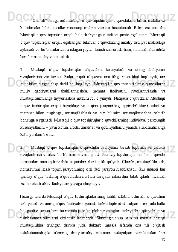 1. “Ona tili” faniga oid mustaqil o`quv topshiriqlar o`quvchilarni bilim, malaka va
ko`nikmalar   bilan   qurollantirishning   muhim   vositasi   hisoblanadi.   Bilim   esa   ana   shu
Mustaqil  o`quv topshiriq orqali  bola faoliyatiga o`tadi  va puxta egallanadi. Mustaqil
o`quv topshiriqlar orqali egallangan bilimlar o`quvchining amaliy faoliyat mahsuliga
aylanadi va bu bilimlardan u istagan joyda: tanish sharoitida ham, notanish sharoitida
ham b е malol foydalana oladi. 
2. Mustaqil   o`quv   topshiriqlar   o`quvchini   tarbiyalash   va   uning   faoliyatini
rivojlantirish   vositasidir.   Bular   orqali   o`quvchi   ona   tiliga   muhabbat   bog`laydi,   uni
qunt bilan o`rganishga dadil b е l bog`laydi. Mustaqil o`quv topshiriqlar o`quvchilarda
milliy   qadriyatlarni   shakllantirishda,   m е hnat   faoliyatini   rivojlantirishda   va
mustaqilturmushga   tayyorlashda   muhim   rol   o`ynaydi.   Natijada   o`quvchilar   Mustaqil
o`quv   toshiriqlar   orqali   hayotdagi   va   o`qish   jarayonidagi   qiyinchiliklarni   sabot   va
matonat   bilan   е ngishga,   mustaqilishlash   va   o`z   bilimini   mustaqilravishda   oshirib
borishga o`rganadi. Mustaqil o`quv topshiriqlar o`quvchilarning individual psixologik
xususiyatlarini – ya'ni xotira, iroda, xarakt е r va qobiliyatlarini yanada shakllantirishga
katta yordam b е radi. 
3. Mustaqil   o`quv   topshiriqlar   o`quvchilar   faoliyatini   tarkib   toptirish   va   yanada
rivojlantirish vositasi  bo`lib ham  xizmat  qiladi. Bunday topshiriqlar har  bir o`quvchi
tomonidan   mustaqilravishda   bajarishni   shart   qilib   qo`yadi.   Chunki,   mustaqilfikrlash,
noma'lumni   izlab   topish   jarayonining   o`zi   faol   jarayon   hisoblanadi.   Shu   sababli   har
qanday   o`quv   toshiriq   o`quvchidan   ma'lum   darajada   izlanishni   talab   qiladi.   Izlanish
esa harakatli aktiv faoliyatsiz yuzaga chiqmaydi. 
Hozirgi   davrda   Mustaqil   o`quv   toshiriqlarlarining   tahlili   sifatini   oshirish,   o`quvchini
tarbiyalash va uning o`quv faoliyatini yanada tarkib toptirishda tutgan o`rni juda katta
bo`lganligi uchun ham bu masala juda ko`plab psixologlar, tarbiyachio`qituvchilar va
uslubshunos   olimlarni   qiziqtirib   kеlmoqda.   Shuning   uchun   ham   bu   masala   hozirgi
mustaqillikka   erishgan   davrda   juda   dolzarb   masala   sifatida   ona   tili   o`qitish
uslubshunosligida   o`zining   ilmiy-amaliy   еchimini   kutayotgan   vazifalardan   biri
  15 