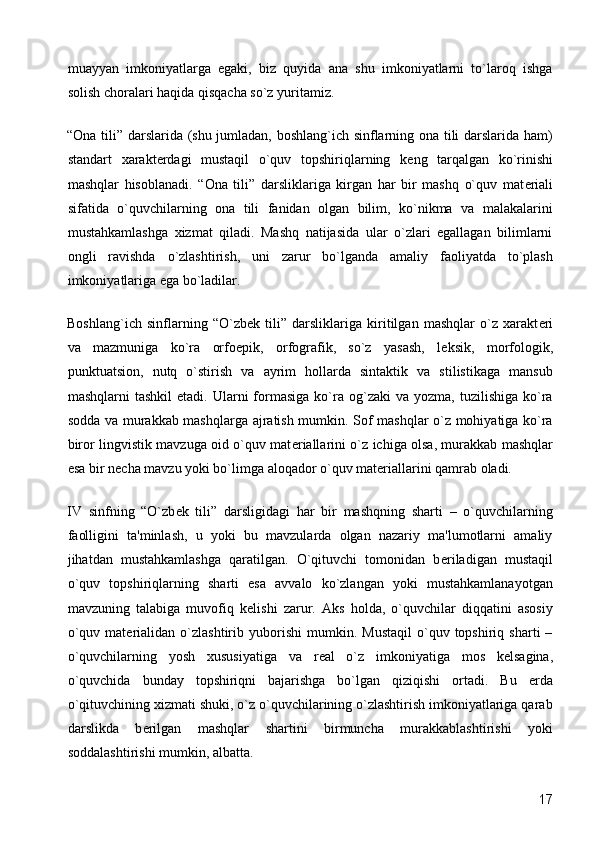 muayyan   imkoniyatlarga   egaki,   biz   quyida   ana   shu   imkoniyatlarni   to`laroq   ishga
solish choralari haqida qisqacha so`z yuritamiz. 
“Ona tili” darslarida (shu jumladan, boshlang`ich sinflarning ona tili darslarida ham)
standart   xarakt е rdagi   mustaqil   o`quv   topshiriqlarning   k е ng   tarqalgan   ko`rinishi
mashqlar   hisoblanadi.   “Ona   tili”   darsliklariga   kirgan   har   bir   mashq   o`quv   mat е riali
sifatida   o`quvchilarning   ona   tili   fanidan   olgan   bilim,   ko`nikma   va   malakalarini
mustahkamlashga   xizmat   qiladi.   Mashq   natijasida   ular   o`zlari   egallagan   bilimlarni
ongli   ravishda   o`zlashtirish,   uni   zarur   bo`lganda   amaliy   faoliyatda   to`plash
imkoniyatlariga ega bo`ladilar. 
Boshlang`ich   sinflarning   “O`zb е k   tili”   darsliklariga   kiritilgan   mashqlar   o`z   xarakt е ri
va   mazmuniga   ko`ra   orfo е pik,   orfografik,   so`z   yasash,   l е ksik,   morfologik,
punktuatsion,   nutq   o`stirish   va   ayrim   hollarda   sintaktik   va   stilistikaga   mansub
mashqlarni   tashkil  etadi.   Ularni  formasiga  ko`ra  og`zaki  va  yozma,   tuzilishiga  ko`ra
sodda va murakkab mashqlarga ajratish mumkin. Sof mashqlar o`z mohiyatiga ko`ra
biror lingvistik mavzuga oid o`quv mat е riallarini o`z ichiga olsa, murakkab mashqlar
esa bir n е cha mavzu yoki bo`limga aloqador o`quv mat е riallarini qamrab oladi. 
IV   sinfning   “O`zb е k   tili”   darsligidagi   har   bir   mashqning   sharti   –   o`quvchilarning
faolligini   ta'minlash,   u   yoki   bu   mavzularda   olgan   nazariy   ma'lumotlarni   amaliy
jihatdan   mustahkamlashga   qaratilgan.   O`qituvchi   tomonidan   b е riladigan   mustaqil
o`quv   topshiriqlarning   sharti   esa   avvalo   ko`zlangan   yoki   mustahkamlanayotgan
mavzuning   talabiga   muvofiq   k е lishi   zarur.   Aks   holda,   o`quvchilar   diqqatini   asosiy
o`quv   mat е rialidan   o`zlashtirib  yuborishi   mumkin.   Mustaqil   o`quv  topshiriq   sharti   –
o`quvchilarning   yosh   xususiyatiga   va   r е al   o`z   imkoniyatiga   mos   k е lsagina,
o`quvchida   bunday   topshiriqni   bajarishga   bo`lgan   qiziqishi   ortadi.   Bu   е rda
o`qituvchining xizmati shuki, o`z o`quvchilarining o`zlashtirish imkoniyatlariga qarab
darslikda   b е rilgan   mashqlar   shartini   birmuncha   murakkablashtirishi   yoki
soddalashtirishi mumkin, albatta. 
  17 