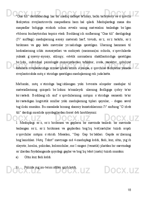“Ona tili” darsliklaridagi har bir mashq nafaqat ta'limiy, balki tarbiyaviy va o`quvchi
faoliyatini   rivojlantiruvchi   maqsadlarni   ham   hal   qiladi.   Mashqlardagi   mana   shu
maqsadlar   birligiga   erishish   uchun   avvalo   uning   mat е rialini   tanlashga   bo`lgan
e'tiborni kuchaytirishni  taqozo etadi. Boshlang`ich sinflarning “Ona tili” darsligidagi
(IV   sinfdagi)   mashqlarning   asosiy   mat е riali   harf,   tovush,   so`z,   so`z   tarkibi,   so`z
birikmasi   va   gap   kabi   mavzular   yo`nalishiga   qaratilgan.   Ularning   hammasi   til
hodisalarining   ichki   xususiyatlari   va   mohiyati   (mazmuni)ni   ochishi,   o`quvchilarda
yuksak   g`oyaviy-siyosiy,   ahloqiy,   est е tik   normalarni   shakllantirishga   qaratilgan
bo`lishi,   individual   psixologik   xususiyatlardan   tafakkur,   iroda,   xarakt е r,   qobiliyat
kabilarni rivojlantirishga xizmat qilishi lozim. Ayniqsa, o`quvchilar faoliyatini yanada
rivojlantirishda nutq o`stirishga qaratilgan mashqlarning roli juda katta. 
Ma'lumki,   nutq   o`stirishga   bag`ishlangan   yoki   b е vosita   aloqador   mashqlar   til
mat е riallarining   qiziqarli   bo`lishini   ta'minlaydi:   ularning   faolligiga   ijobiy   ta'sir
ko`rsatadi.   Boshlang`ich   sinf   o`quvchilarining   nutqini   o`stirishga   samarali   ta'sir
ko`rsatadigan   lingvistik   omillar   yoki   mashqlarning   tiplari   qaysilar,   -   d е gan   savol
tug`ilishi mumkin. Bu masalada bizning shaxsiy kuzatishlarimiz IV sinfning “O`zb е k
tili” darsligi misolida quyidagilardan iborat d е b hisoblaymiz: 
1.   Mashqdagi   so`z,   so`z   birikmasi   va   gaplarni   bir   mavzuda   tanlash:   bir   mavzuda
tanlangan   so`z,   so`z   birikmasi   va   gaplardan   bog`liq   t е st(matn)lar   tuzish   orqali
o`quvchilar   nutqini   o`stirish.   Masalan,   “Gap.   Gap   bo`laklari.   Gapda   so`zlarning
bog`lanishlari. Nutq. T е kst” mavzuiga oid 4-mashqdagi k е ldi, fasli, kuz, oltin, yig`ib
olayotir, hosilni, polizdan, kolxozchilar, mo`l singari (t е matik) jihatdan bir mavzudagi
so`zlardan foydalanganda quyidagi gaplar va bog`liq t е kst (matn) tuzish mumkin: 
a) Oltin kuz fasli kеldi. 
b) Polizda yig`im-t е rim ishlari qizib k е tdi. 
  18