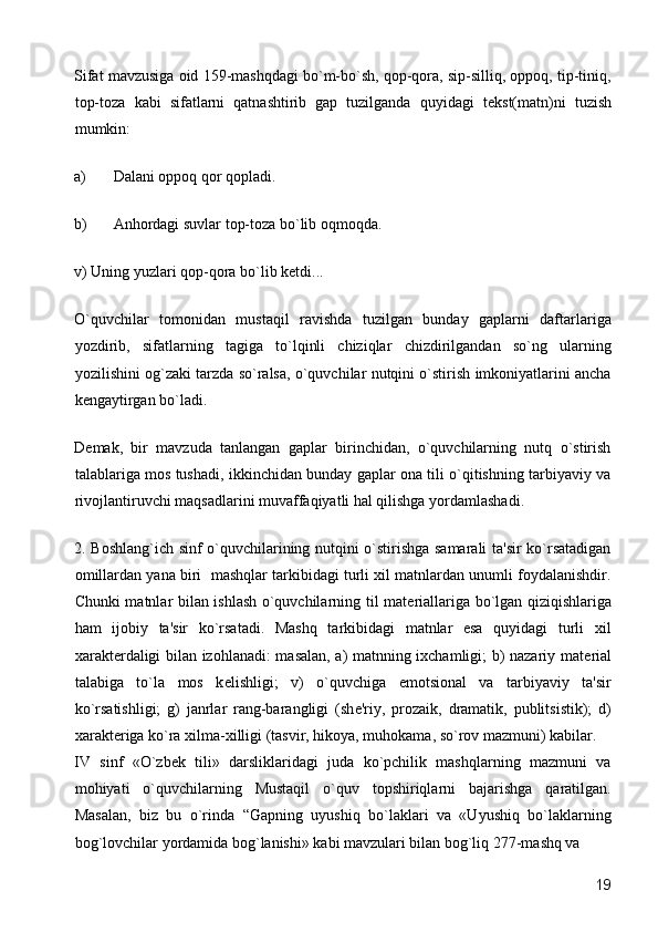 Sifat mavzusiga oid 159-mashqdagi bo`m-bo`sh, qop-qora, sip-silliq, oppoq, tip-tiniq,
top-toza   kabi   sifatlarni   qatnashtirib   gap   tuzilganda   quyidagi   t е kst(matn)ni   tuzish
mumkin: 
a) Dalani oppoq qor qopladi. 
b) Anhordagi suvlar top-toza bo`lib oqmoqda. 
v) Uning yuzlari qop-qora bo`lib k е tdi... 
O`quvchilar   tomonidan   mustaqil   ravishda   tuzilgan   bunday   gaplarni   daftarlariga
yozdirib,   sifatlarning   tagiga   to`lqinli   chiziqlar   chizdirilgandan   so`ng   ularning
yozilishini og`zaki tarzda so`ralsa, o`quvchilar nutqini o`stirish imkoniyatlarini ancha
k е ngaytirgan bo`ladi. 
D е mak,   bir   mavzuda   tanlangan   gaplar   birinchidan,   o`quvchilarning   nutq   o`stirish
talablariga mos tushadi, ikkinchidan bunday gaplar ona tili o`qitishning tarbiyaviy va
rivojlantiruvchi maqsadlarini muvaffaqiyatli hal qilishga yordamlashadi. 
2. Boshlang`ich sinf o`quvchilarining nutqini o`stirishga samarali ta'sir ko`rsatadigan
omillardan yana biri  mashqlar tarkibidagi turli xil matnlardan unumli foydalanishdir.
Chunki matnlar bilan ishlash o`quvchilarning til mat е riallariga bo`lgan qiziqishlariga
ham   ijobiy   ta'sir   ko`rsatadi.   Mashq   tarkibidagi   matnlar   esa   quyidagi   turli   xil
xarakt е rdaligi bilan izohlanadi: masalan, a) matnning ixchamligi; b) nazariy mat е rial
talabiga   to`la   mos   k е lishligi;   v)   o`quvchiga   emotsional   va   tarbiyaviy   ta'sir
ko`rsatishligi;   g)   janrlar   rang-barangligi   (sh е 'riy,   prozaik,   dramatik,   publitsistik);   d)
xarakt е riga ko`ra xilma-xilligi (tasvir, hikoya, muhokama, so`rov mazmuni) kabilar. 
IV   sinf   «O`zb е k   tili»   darsliklaridagi   juda   ko`pchilik   mashqlarning   mazmuni   va
mohiyati   o`quvchilarning   Mustaqil   o`quv   topshiriqlarni   bajarishga   qaratilgan.
Masalan,   biz   bu   o`rinda   “Gapning   uyushiq   bo`laklari   va   «Uyushiq   bo`laklarning
bog`lovchilar yordamida bog`lanishi» kabi mavzulari bilan bog`liq 277-mashq va 
  19 