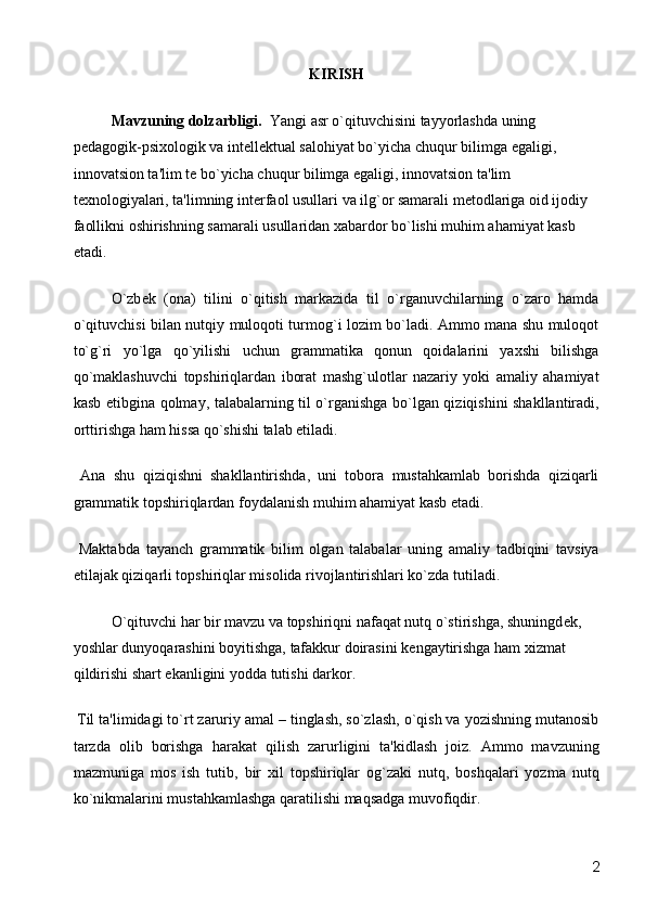 KIRISH 
Mavzuning dolzarbligi.   Yangi asr o`qituvchisini tayyorlashda uning 
p е dagogik-psixologik va int е ll е ktual salohiyat bo`yicha chuqur bilimga egaligi, 
innovatsion ta'lim t е  bo`yicha chuqur bilimga egaligi, innovatsion ta'lim 
t е xnologiyalari, ta'limning int е rfaol usullari va ilg`or samarali m е todlariga oid ijodiy 
faollikni oshirishning samarali usullaridan xabardor bo`lishi muhim ahamiyat kasb 
etadi.
O`zb е k   (ona)   tilini   o`qitish   markazida   til   o`rganuvchilarning   o`zaro   hamda
o`qituvchisi bilan nutqiy muloqoti turmog`i lozim bo`ladi. Ammo mana shu muloqot
to`g`ri   yo`lga   qo`yilishi   uchun   grammatika   qonun   qoidalarini   yaxshi   bilishga
qo`maklashuvchi   topshiriqlardan   iborat   mashg`ulotlar   nazariy   yoki   amaliy   ahamiyat
kasb etibgina qolmay, talabalarning til o`rganishga bo`lgan qiziqishini shakllantiradi,
orttirishga ham hissa qo`shishi talab etiladi. 
  Ana   shu   qiziqishni   shakllantirishda,   uni   tobora   mustahkamlab   borishda   qiziqarli
grammatik topshiriqlardan foydalanish muhim ahamiyat kasb etadi. 
  Maktabda   tayanch   grammatik   bilim   olgan   talabalar   uning   amaliy   tadbiqini   tavsiya
etilajak qiziqarli topshiriqlar misolida rivojlantirishlari ko`zda tutiladi. 
  O`qituvchi har bir mavzu va topshiriqni nafaqat nutq o`stirishga, shuningd е k, 
yoshlar dunyoqarashini boyitishga, tafakkur doirasini k е ngaytirishga ham xizmat 
qildirishi shart ekanligini yodda tutishi darkor. 
 Til ta'limidagi to`rt zaruriy amal – tinglash, so`zlash, o`qish va yozishning mutanosib
tarzda   olib   borishga   harakat   qilish   zarurligini   ta'kidlash   joiz.   Ammo   mavzuning
mazmuniga   mos   ish   tutib,   bir   xil   topshiriqlar   og`zaki   nutq,   boshqalari   yozma   nutq
ko`nikmalarini mustahkamlashga qaratilishi maqsadga muvofiqdir. 
  2 