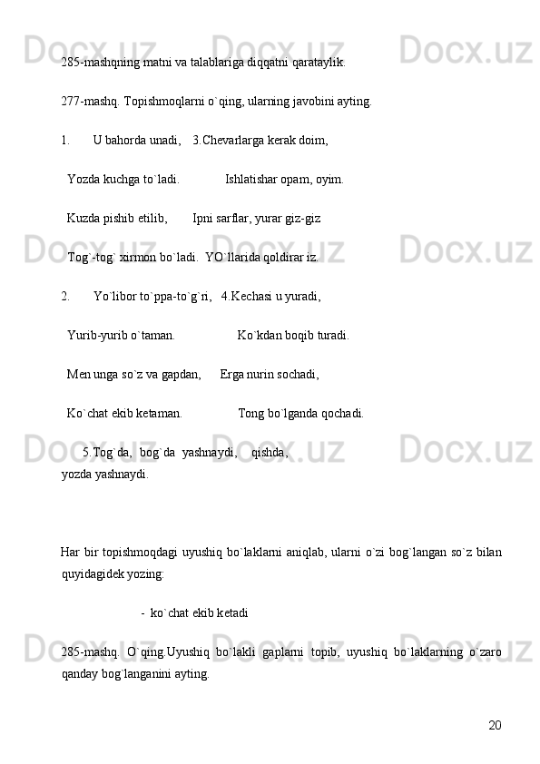 285-mashqning matni va talablariga diqqatni qarataylik. 
277-mashq. Topishmoqlarni o`qing, ularning javobini ayting. 
1. U bahorda unadi,    3.Ch е varlarga k е rak doim, 
  Yozda kuchga to`ladi.     Ishlatishar opam, oyim. 
  Kuzda pishib  е tilib,    Ipni sarflar, yurar giz-giz 
  Tog`-tog` xirmon bo`ladi.   YO`llarida qoldirar iz. 
2. Yo`libor to`ppa-to`g`ri,   4.K е chasi u yuradi, 
  Yurib-yurib o`taman.         Ko`kdan boqib turadi.     
  M е n unga so`z va gapdan,       Е rga nurin sochadi, 
  Ko`chat ekib k е taman.         Tong bo`lganda qochadi. 
      5.Tog`da,   bog`da   yashnaydi,     qishda,
yozda yashnaydi. 
 
Har bir topishmoqdagi uyushiq bo`laklarni aniqlab, ularni o`zi  bog`langan so`z bilan
quyidagid е k yozing: 
                         -  ko`chat ekib k е tadi 
285-mashq.   O`qing.Uyushiq   bo`lakli   gaplarni   topib,   uyushiq   bo`laklarning   o`zaro
qanday bog`langanini ayting. 
  20 