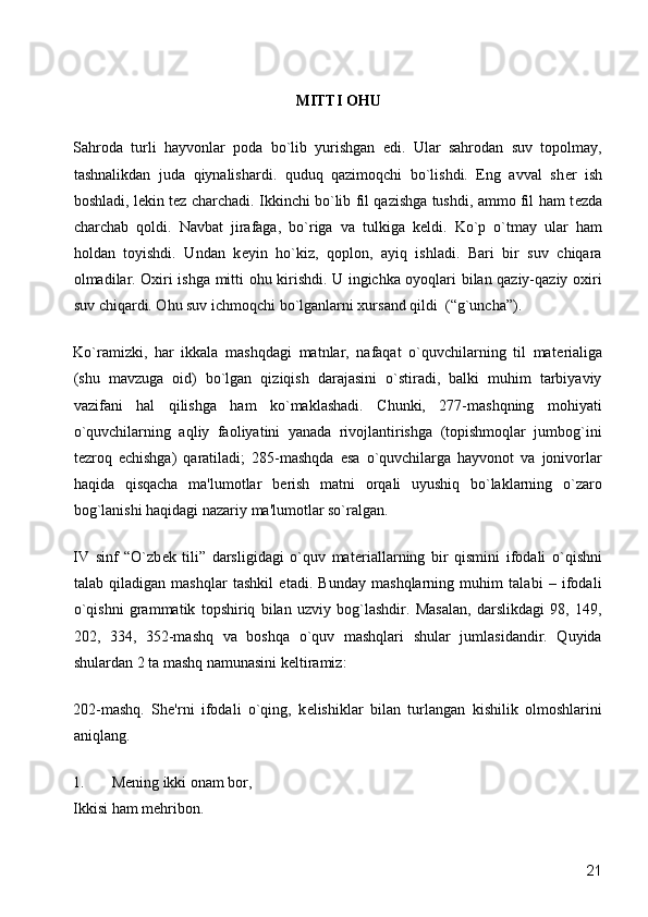  
MITTI OHU 
Sahroda   turli   hayvonlar   poda   bo`lib   yurishgan   edi.   Ular   sahrodan   suv   topolmay,
tashnalikdan   juda   qiynalishardi.   quduq   qazimoqchi   bo`lishdi.   Eng   avval   sh е r   ish
boshladi, l е kin t е z charchadi. Ikkinchi bo`lib fil qazishga tushdi, ammo fil ham t е zda
charchab   qoldi.   Navbat   jirafaga,   bo`riga   va   tulkiga   k е ldi.   Ko`p   o`tmay   ular   ham
holdan   toyishdi.   Undan   k е yin   ho`kiz,   qoplon,   ayiq   ishladi.   Bari   bir   suv   chiqara
olmadilar. Oxiri ishga mitti ohu kirishdi. U ingichka oyoqlari bilan qaziy-qaziy oxiri
suv chiqardi. Ohu suv ichmoqchi bo`lganlarni xursand qildi  (“g`uncha”). 
Ko`ramizki,   har   ikkala   mashqdagi   matnlar,   nafaqat   o`quvchilarning   til   mat е rialiga
(shu   mavzuga   oid)   bo`lgan   qiziqish   darajasini   o`stiradi,   balki   muhim   tarbiyaviy
vazifani   hal   qilishga   ham   ko`maklashadi.   Chunki,   277-mashqning   mohiyati
o`quvchilarning   aqliy   faoliyatini   yanada   rivojlantirishga   (topishmoqlar   jumbog`ini
t е zroq   е chishga)   qaratiladi;   285-mashqda   esa   o`quvchilarga   hayvonot   va   jonivorlar
haqida   qisqacha   ma'lumotlar   b е rish   matni   orqali   uyushiq   bo`laklarning   o`zaro
bog`lanishi haqidagi nazariy ma'lumotlar so`ralgan. 
IV   sinf   “O`zb е k   tili”   darsligidagi   o`quv   mat е riallarning   bir   qismini   ifodali   o`qishni
talab   qiladigan   mashqlar   tashkil   etadi.   Bunday   mashqlarning   muhim   talabi   –   ifodali
o`qishni   grammatik   topshiriq   bilan   uzviy   bog`lashdir.   Masalan,   darslikdagi   98,   149,
202,   334,   352-mashq   va   boshqa   o`quv   mashqlari   shular   jumlasidandir.   Quyida
shulardan 2 ta mashq namunasini k е ltiramiz: 
202-mashq.   Sh е 'rni   ifodali   o`qing,   k е lishiklar   bilan   turlangan   kishilik   olmoshlarini
aniqlang. 
1. Mеning ikki onam bor,  
Ikkisi ham mеhribon. 
  21 
