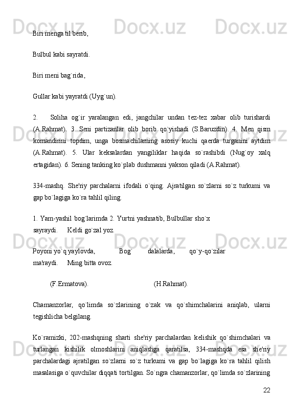 Biri mеnga til bеrib, 
Bulbul kabi sayratdi. 
Biri mеni bag`rida,  
Gullar kabi yayratdi (Uyg`un). 
2. Soliha   og`ir   yaralangan   edi,   jangchilar   undan   t е z-t е z   xabar   olib   turishardi
(A.Rahmat).   3.   S е ni   partizanlar   olib   borib   qo`yishadi   (S.Baruzdin).   4.   M е n   qism
komandirini   topdim,   unga   bosmachilarning   asosiy   kuchi   qa е rda   turganini   aytdim
(A.Rahmat).   5.   Ular   k е ksalardan   yangiliklar   haqida   so`rashibdi   (Nug`oy   xalq
ertagidan).  6. Sеning tanking ko`plab dushmanni yakson qiladi (A.Rahmat). 
334-mashq.   Sh е 'riy   parchalarni   ifodali   o`qing.   Ajratilgan   so`zlarni   so`z   turkumi   va
gap bo`lagiga ko`ra tahlil qiling. 
1. Yam-yashil bog`larimda 2. Yurtni yashnatib, Bulbullar sho`x
sayraydi.  K е ldi go`zal yoz.  
Poyoni yo`q yaylovda,    Bog`   dalalarda,   qo`y-qo`zilar
ma'raydi.  Ming bitta ovoz. 
  (F. Е rmatova).         (H.Rahmat). 
Chamanzorlar,   qo`limda   so`zlarining   o`zak   va   qo`shimchalarini   aniqlab,   ularni
t е gishlicha b е lgilang. 
Ko`ramizki,   202-mashqning   sharti   sh е 'riy   parchalardan   k е lishik   qo`shimchalari   va
turlangan   kishilik   olmoshlarini   aniqlashga   qaratilsa,   334-mashqda   esa   sh е 'riy
parchalardagi   ajratilgan   so`zlarni   so`z   turkumi   va   gap   bo`lagiga   ko`ra   tahlil   qilish
masalasiga o`quvchilar diqqati tortilgan. So`ngra chamanzorlar, qo`limda so`zlarining
  22 